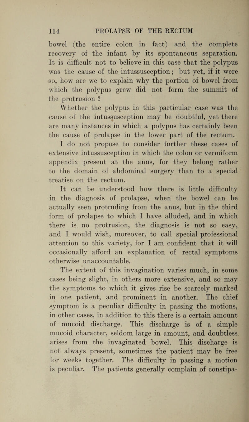 bowel (the entire colon in fact) and the complete recovery of the infant by its spontaneous separation. It is difficult not to believe in this case that the polypus was the cause of the intussusception; but yet, if it were so, how are we to explain why the portion of bowel from which the polypus grew did not form the summit of the protrusion ? Whether the polypus in this particular case was the cause of the intussusception may be doubtful, yet there are many instances in which a polypus has certainly been the cause of prolapse in the lower part of the rectum. I do not propose to consider further these cases of extensive intussusception in which the colon or vermiform appendix present at the anus, for they belong rather to the domain of abdominal surgery than to a special treatise on the rectum. It can be understood how there is little difficulty in the diagnosis of prolapse, when the bowel can be actually seen protruding from the anus, but in the third form of prolapse to which I have alluded, and in which there is no protrusion, the diagnosis is not so easy, and I would wish, moreover, to call special professional attention to this variety, for I am confident that it will occasionally afford an explanation of rectal symptoms otherwise unaccountable. The extent of this invagination varies much, in some cases being slight, in others more extensive, and so may the symptoms to which it gives rise be scarcely marked in one patient, and prominent in another. The chief symptom is a peculiar difficulty in passing the motions, in other cases, in addition to this there is a certain amount of mucoid discharge. This discharge is of a simple mucoid character, seldom large in amount, and doubtless arises from the invaginated bowel. This discharge is not always present, sometimes the patient may be free for weeks together. The difficulty in passing a motion is peculiar. The patients generally complain of constipa-