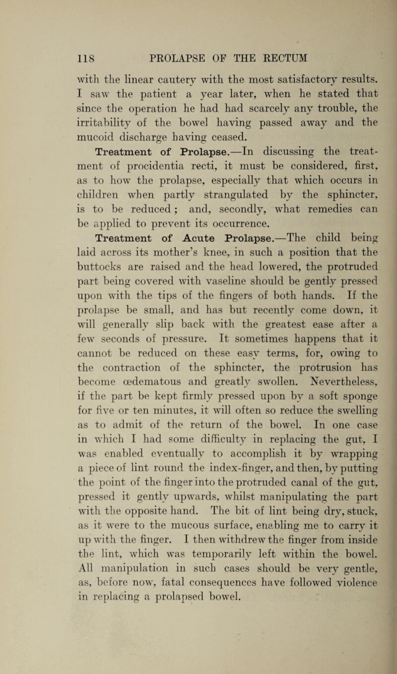 with the linear cautery with the most satisfactory results. I saw the patient a year later, when he stated that since the operation he had had scarcely any trouble, the irritability of the bowel having passed away and the mucoid discharge having ceased. Treatment of Prolapse.—In discussing the treat¬ ment of procidentia recti, it must be considered, first, as to how the prolapse, especially that which occurs in children when partly strangulated by the sphincter, is to be reduced; and, secondly, what remedies can be applied to prevent its occurrence. Treatment of Acute Prolapse.—The child being laid across its mother’s knee, in such a position that the buttocks are raised and the head lowered, the protruded part being covered with vaseline should be gently pressed upon with the tips of the fingers of both hands. If the prolapse be small, and has but recently come down, it will generally slip back with the greatest ease after a few seconds of pressure. It sometimes happens that it cannot be reduced on these easy terms, for, owing to the contraction of the sphincter, the protrusion has become cedematous and greatly swollen. Nevertheless, if the part be kept firmly pressed upon by a soft sponge for five or ten minutes, it will often so reduce the swelling as to admit of the return of the bowel. In one case in which I had some difficulty in replacing the gut, I was enabled eventually to accomplish it by wrapping a piece of lint round the index-finger, and then, by putting the point of the finger into the protruded canal of the gut, pressed it gently upwards, whilst manipulating the part with the opposite hand. The bit of lint being dry, stuck, as it were to the mucous surface, enabling me to carry it up with the finger. I then withdrew the finger from inside the lint, which was temporarily left within the bowel. All manipulation in such cases should be very gentle, as, before now, fatal consequences have followed violence in replacing a prolapsed bowel.