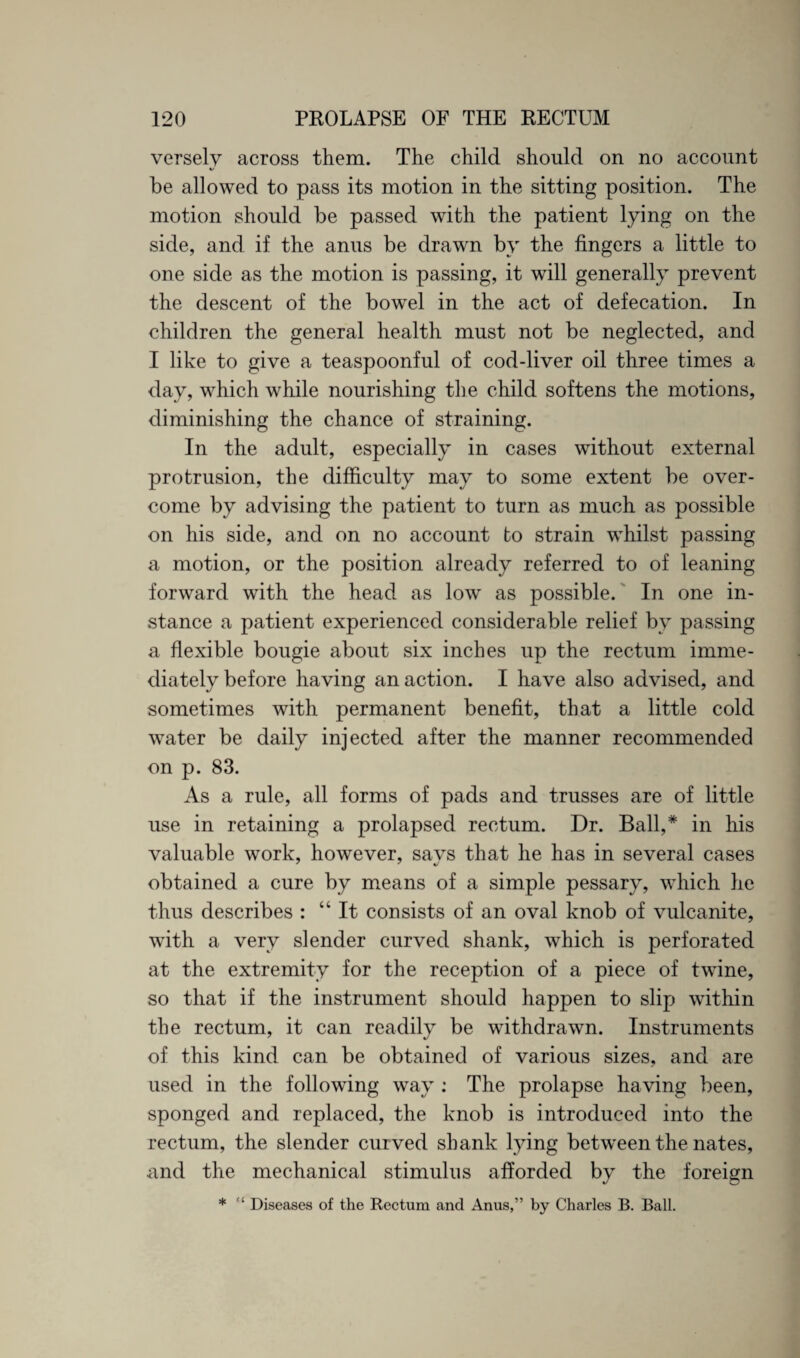 versely across them. The child should on no account «/ be allowed to pass its motion in the sitting position. The motion should be passed with the patient lying on the side, and if the anus be drawn by the fingers a little to one side as the motion is passing, it will generally prevent the descent of the bowel in the act of defecation. In children the general health must not be neglected, and I like to give a teaspoonful of cod-liver oil three times a day, which while nourishing the child softens the motions, diminishing the chance of straining. In the adult, especially in cases without external protrusion, the difficulty may to some extent be over¬ come by advising the patient to turn as much as possible on his side, and on no account to strain whilst passing a motion, or the position already referred to of leaning forward with the head as low as possible. In one in¬ stance a patient experienced considerable relief by passing a flexible bougie about six inches up the rectum imme¬ diately before having an action. I have also advised, and sometimes with permanent benefit, that a little cold water be daily injected after the manner recommended on p. 83. As a rule, all forms of pads and trusses are of little use in retaining a prolapsed rectum. Dr. Ball,* in his valuable work, however, says that he has in several cases obtained a cure by means of a simple pessary, which he thus describes : “It consists of an oval knob of vulcanite, with a very slender curved shank, which is perforated at the extremity for the reception of a piece of twine, so that if the instrument should happen to slip within the rectum, it can readily be withdrawn. Instruments of this kind can be obtained of various sizes, and are used in the following way ; The prolapse having been, sponged and replaced, the knob is introduced into the rectum, the slender curved shank lying between the nates, and the mechanical stimulus afforded by the foreign * ‘ Diseases of the Rectum and Anus,” by Charles B. Ball.