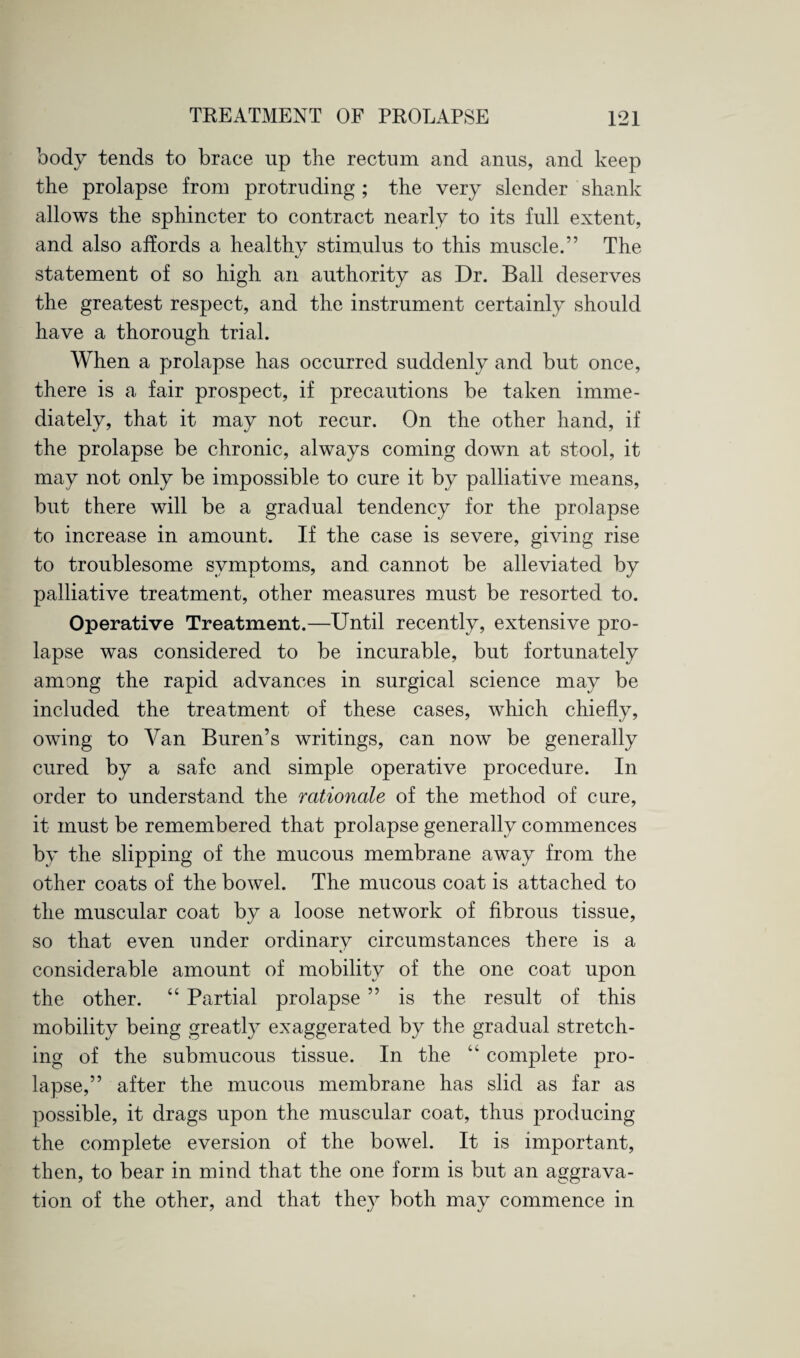 body tends to brace np the rectum and anus, and keep the prolapse from protruding; the very slender shank allows the sphincter to contract nearly to its full extent, and also affords a healthy stimulus to this muscle.” The statement of so high an authority as Dr. Ball deserves the greatest respect, and the instrument certainly should have a thorough trial. When a prolapse has occurred suddenly and but once, there is a fair prospect, if precautions be taken imme¬ diately, that it may not recur. On the other hand, if the prolapse be chronic, always coming down at stool, it may not only be impossible to cure it by palliative means, but there will be a gradual tendency for the prolapse to increase in amount. If the case is severe, giving rise to troublesome symptoms, and cannot be alleviated by palliative treatment, other measures must be resorted to. Operative Treatment.—Until recently, extensive pro¬ lapse was considered to be incurable, but fortunately among the rapid advances in surgical science may be included the treatment of these cases, which chiefly, owing to Van Buren’s writings, can now be generally cured by a safe and simple operative procedure. In order to understand the rationale of the method of cure, it must be remembered that prolapse generally commences by the slipping of the mucous membrane away from the other coats of the bowel. The mucous coat is attached to the muscular coat by a loose network of fibrous tissue, so that even under ordinary circumstances there is a considerable amount of mobility of the one coat upon the other. “ Partial prolapse ” is the result of this mobility being greatly exaggerated by the gradual stretch¬ ing of the submucous tissue. In the “ complete pro¬ lapse,” after the mucous membrane has slid as far as possible, it drags upon the muscular coat, thus producing the complete eversion of the bowel. It is important, then, to bear in mind that the one form is but an aggrava¬ tion of the other, and that they both may commence in