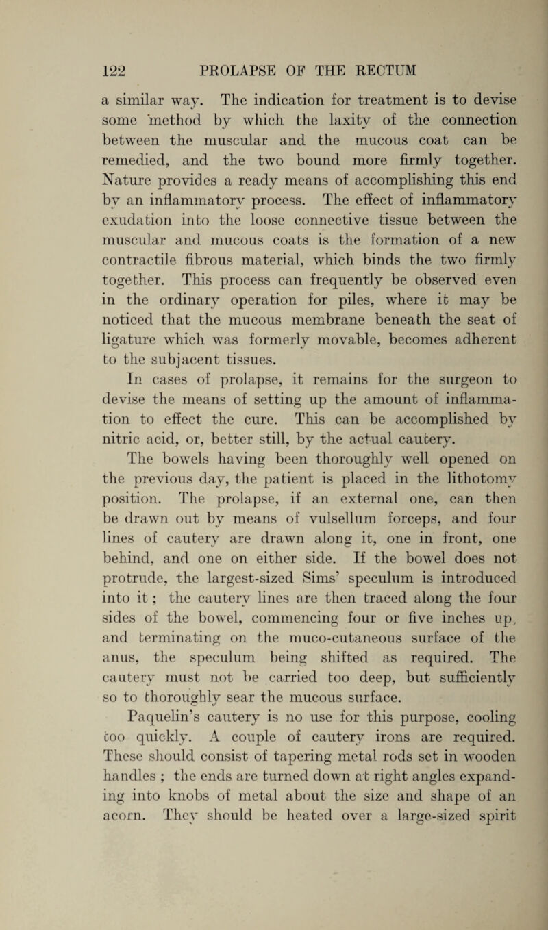 a similar wav. The indication for treatment is to devise «/ some method by which the laxity of the connection between the muscular and the mucous coat can be remedied, and the two bound more firmly together. Nature provides a ready means of accomplishing this end bv an inflammatorv process. The effect of inflammatorv I- vl v exudation into the loose connective tissue between the muscular and mucous coats is the formation of a new contractile fibrous material, which binds the two firmly together. This process can frequently be observed even in the ordinary operation for piles, where it may be noticed that the mucous membrane beneath the seat of ligature which was formerly movable, becomes adherent to the subjacent tissues. In cases of prolapse, it remains for the surgeon to devise the means of setting up the amount of inflamma¬ tion to effect the cure. This can be accomplished by nitric acid, or, better still, by the actual cautery. The bowels having been thoroughly well opened on the previous day, the patient is placed in the lithotomy position. The prolapse, if an external one, can then be drawn out by means of vulsellum forceps, and four lines of cautery are drawn along it, one in front, one behind, and one on either side. If the bowel does not protrude, the largest-sized Sims’ speculum is introduced into it; the cautery lines are then traced along the four sides of the bowel, commencing four or five inches up, and terminating on the muco-cutaneous surface of the anus, the speculum being shifted as required. The cautery must not be carried too deep, but sufficiently so to thoroughly sear the mucous surface. Paquelin’s cautery is no use for this purpose, cooling coo quickly. A couple of cautery irons are required. These should consist of tapering metal rods set in wooden handles ; the ends are turned down at right angles expand¬ ing into knobs of metal about the size and shape of an acorn. They should be heated over a large-sized spirit