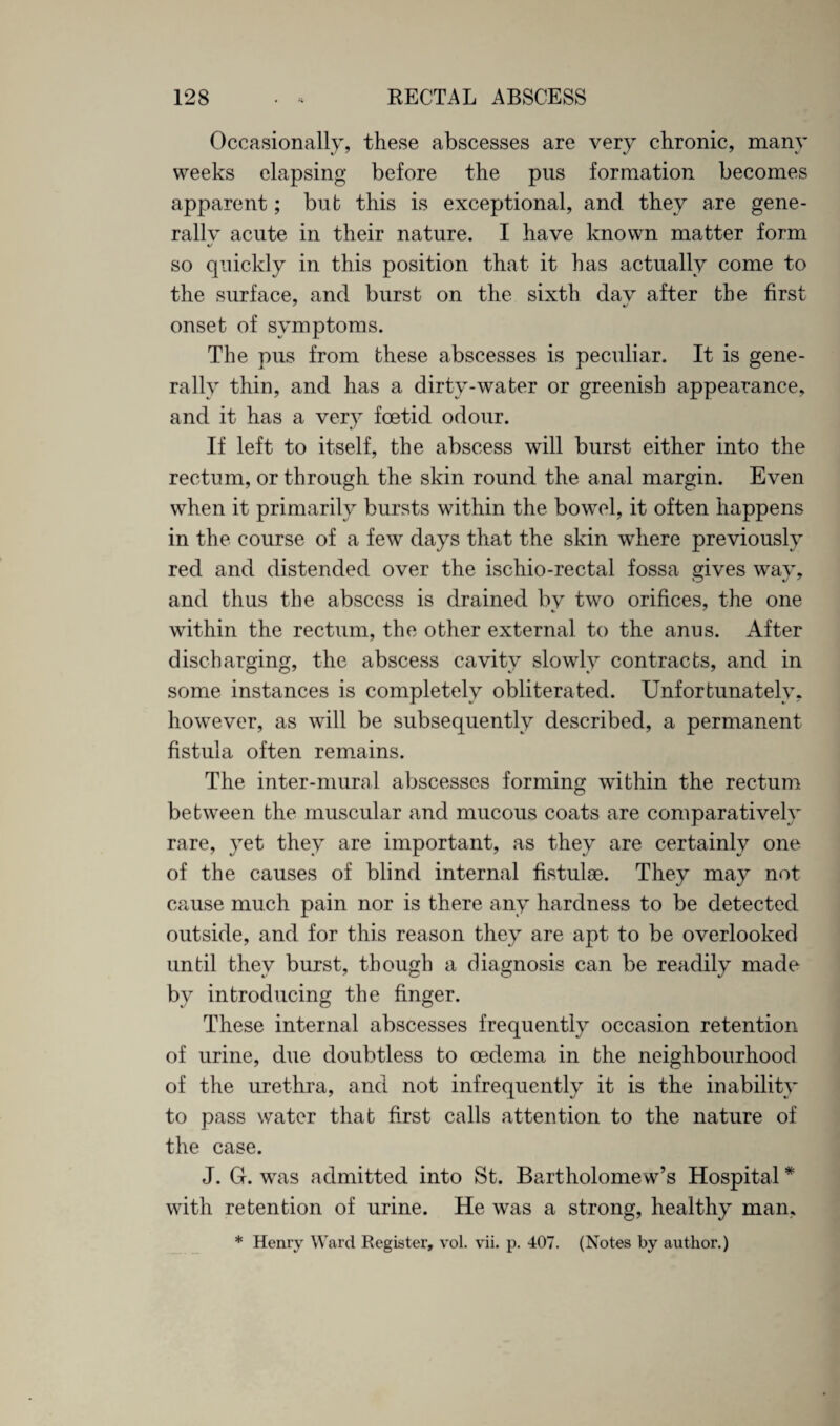 Occasionally, these abscesses are very chronic, many weeks elapsing before the pus formation becomes apparent; but this is exceptional, and they are gene¬ rally acute in their nature. I have known matter form %/ so quickly in this position that it has actually come to the surface, and burst on the sixth dav after the first onset of symptoms. The pus from these abscesses is peculiar. It is gene¬ rally thin, and has a dirty-water or greenish appearance, and it has a very foetid odour. If left to itself, the abscess will burst either into the rectum, or through the skin round the anal margin. Even when it primarily bursts within the bowel, it often happens in the course of a few days that the skin where previously red and distended over the ischio-rectal fossa gives wav, and thus the abscess is drained by two orifices, the one within the rectum, the other external to the anus. After discharging, the abscess cavity slowly contracts, and in some instances is completely obliterated. Unfortunately, however, as will be subsequently described, a permanent fistula often remains. The inter-mural abscesses forming within the rectum between the muscular and mucous coats are comparatively rare, yet they are important, as they are certainly one of the causes of blind internal fistulae. They may not cause much pain nor is there any hardness to be detected outside, and for this reason they are apt to be overlooked until they burst, though a diagnosis can be readily made by introducing the finger. These internal abscesses frequently occasion retention of urine, due doubtless to oedema in the neighbourhood of the urethra, and not infrequently it is the inability to pass water that first calls attention to the nature of the case. J. G. was admitted into St. Bartholomew’s Hospital * with retention of urine. He was a strong, healthy man,