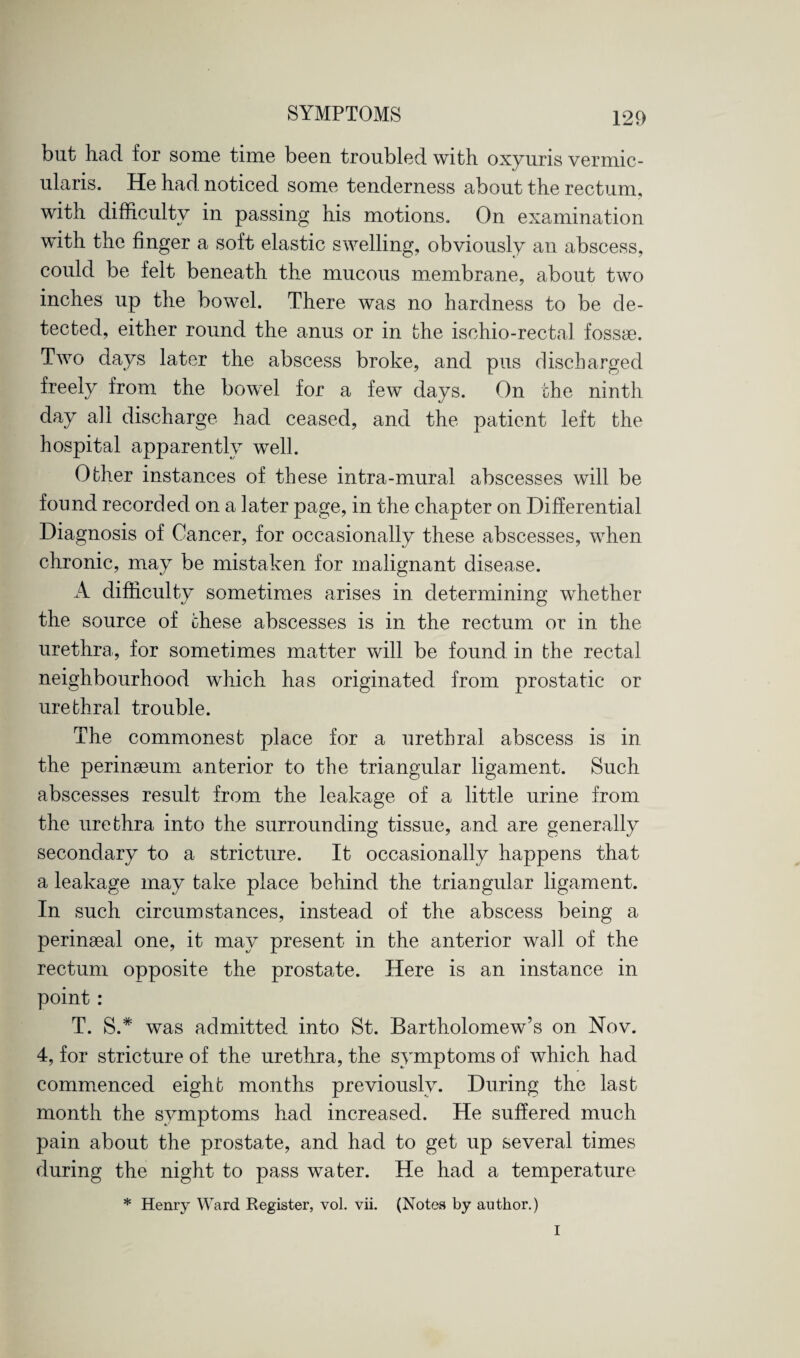 but had for some time been troubled with oxyuris vermic- ularis. He had noticed some tenderness about the rectum, in passing his motions. On examination with the finger a soft elastic swelling, obviously an abscess, could be felt beneath the mucous naembrane, about two inches up the bowel. There was no hardness to be de¬ tected, either round the anus or in the ischio-rectal fossae. Two days later the abscess broke, and pus discharged freely from the bowel for a few days. On the ninth day all discharge had ceased, and the patient left the hospital apparently well. Other instances of these intra-mural abscesses will be found recorded on a later page, in the chapter on Differential Diagnosis of Cancer, for occasionally these abscesses, when chronic, may be mistaken for malignant disease. A difficulty sometimes arises in determining whether the source of these abscesses is in the rectum or in the urethra, for sometimes matter will be found in the rectal neighbourhood which has originated from prostatic or urethral trouble. The commonest place for a urethral abscess is in the perinseum anterior to the triangular ligament. Such abscesses result from the leakage of a little urine from the urethra into the surrounding tissue, and are generally secondary to a stricture. It occasionally happens that a leakage may take place behind the triangular ligament. In such circumstances, instead of the abscess being a perinseal one, it may present in the anterior wall of the rectum opposite the prostate. Here is an instance in point: T. S.* was admitted, into St. Bartholomew’s on Nov. 4, for stricture of the urethra, the symptoms of which had commenced eight months previously. During the last month the symptoms had increased. He suffered much pain about the prostate, and had to get up several times during the night to pass water. He had a temperature