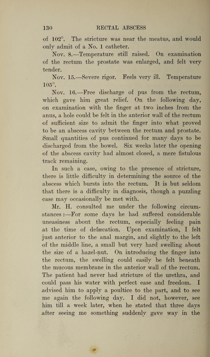 of 102°. The stricture was near the meatus, and would only admit of a No. 1 catheter. Nov. 8.—Temperature still raised. On examination of the rectum the prostate was enlarged, and felt very tender. Nov. 15.—Severe rigor. Feels very ill. Temperature 105°. Nov. 16.—Free discharge of pus from the rectum, which gave him great relief. On the following day, on examination with the finger at two inches from the anus, a hole could be felt in the anterior wall of the rectum of sufficient size to admit the finger into what proved to be an abscess cavity between the rectum and prostate. Small quantities of pus continued for many days to be discharged from the bowel. Six weeks later the opening of the abscess cavity had almost closed, a mere fistulous track remaining. In such a case, owing to the presence of stricture, there is little difficulty in determining the source of the abscess which bursts into the rectum. It is but seldom that there is a difficulty in diagnosis, though a puzzling case may occasionally be met with. Mr. H. consulted me under the following circum¬ stances :—For some davs he had suffered considerable «/ uneasiness about the rectum, especially feeling pain at the time of defaecation. Upon examination, I felt just anterior to the anal margin, and slightly to the left of the middle line, a small but very hard swelling about the size of a hazel-nut. On introducing the finger into the rectum, the swelling could easily be felt beneath the mucous membrane in the anterior wall of the rectum. The patient had never had stricture of the urethra, and could pass his water with perfect ease and freedom. I advised him to apply a poultice to the part, and to see me again the following day. I did not, however, see him till a week later, when he stated that three days after seeing me something suddenly gave way in the