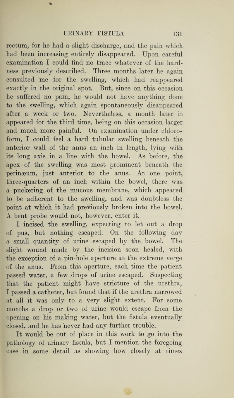 rectum, for lie had a slight discharge, and the pain which had been increasing entirely disappeared. Upon careful examination I could find no trace whatever of the hard¬ ness previously described. Three months later he again consulted me for the swelling, which had reappeared exactly in the original spot. But, since on this occasion he suffered no pain, he would not have anything done to the swelling, which again spontaneously disappeared after a week or two. Nevertheless, a month later it appeared for the third time, being on this occasion larger and much more painful. On examination under chloro¬ form, I could feel a hard tubular swelling beneath the anterior wall of the anus an inch in length, lying with its long axis in a line with the bowel. As before, the apex of the swelling was most prominent beneath the perinamm, just anterior to the anus. At one point, three-quarters of an inch within the bowel, there was a puckering of the mucous membrane, which appeared to be adherent to the swelling, and was doubtless the point at which it had previously broken into the bowel. A bent probe would not, however, enter it. I incised the swelling, expecting to let out a drop of pus, but nothing escaped. On the following day a small quantity of urine escaped by the bowel. The slight wound made by the incision soon healed, with the exception of a pin-hole aperture at the extreme verge of the anus. From this aperture, each time the patient passed water, a few drops of urine escaped. Suspecting that the patient might have stricture of the urethra, I passed a catheter, but found that if the urethra narrowed at all it was only to a very slight extent. For some months a drop or two of urine would escape from the opening on his making water, but the fistula eventually closed, and he has never had any further trouble. It would be out of place in this work to go into the pathology of urinary fistula, but I mention the foregoing case in some detail as showing how closely at times