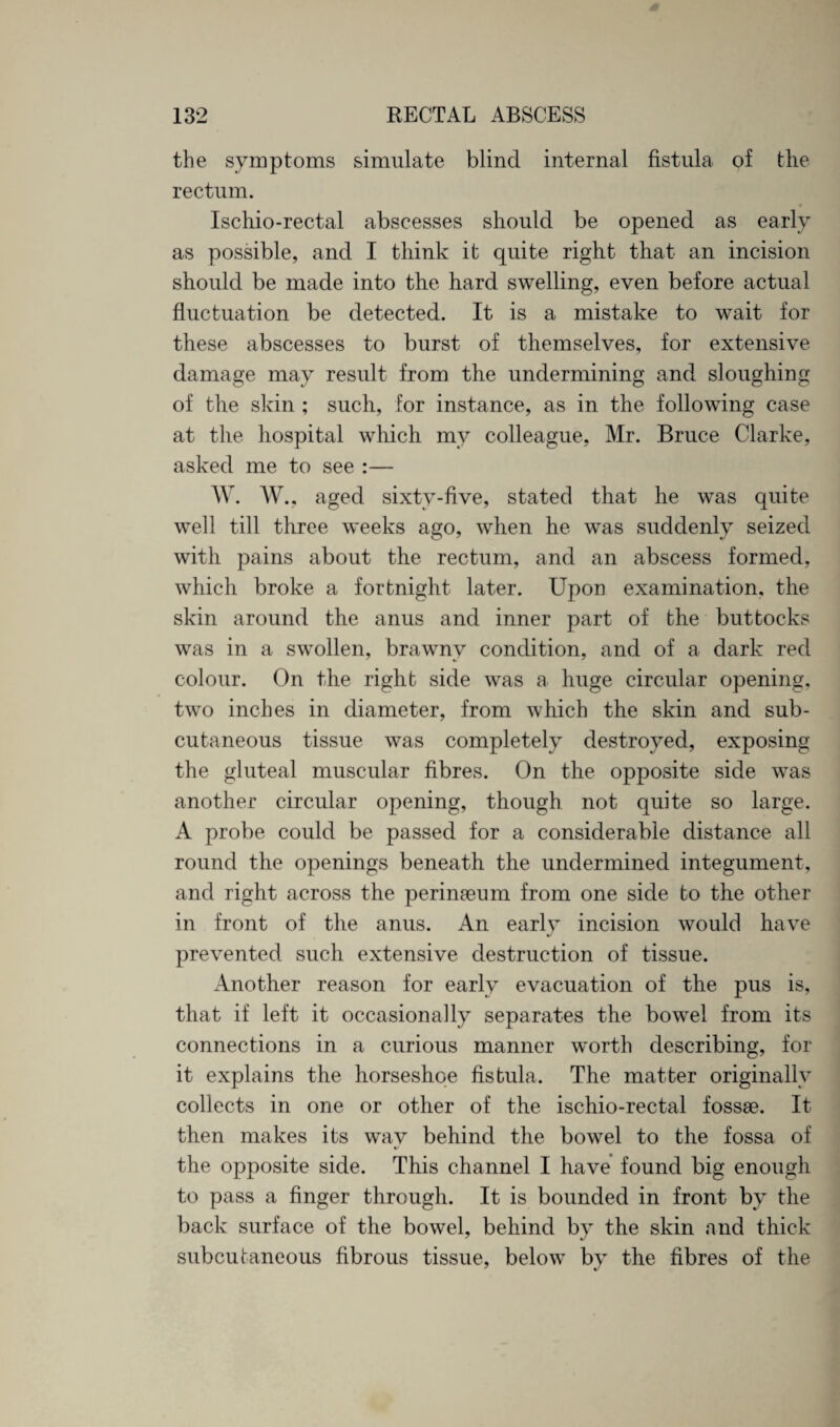 the symptoms simulate blind internal fistula of the rectum. Ischio-rectal abscesses should be opened as early as possible, and I think it quite right that an incision should be made into the hard swelling, even before actual fluctuation be detected. It is a mistake to wait for these abscesses to burst of themselves, for extensive damage may result from the undermining and sloughing of the skin ; such, for instance, as in the following case at the hospital which mv colleague, Mr. Bruce Clarke, asked me to see :— W. AY., aged sixty-five, stated that he was quite well till three weeks ago, when he was suddenly seized with pains about the rectum, and an abscess formed, which broke a fortnight later. Upon examination, the skin around the anus and inner part of the buttocks was in a swollen, brawnv condition, and of a dark red colour. On the right side was a huge circular opening, two inches in diameter, from which the skin and sub¬ cutaneous tissue was completely destroyed, exposing the gluteal muscular fibres. On the opposite side was another circular opening, though not quite so large. A probe could be passed for a considerable distance all round the openings beneath the undermined integument, and right across the perinaeum from one side to the other in front of the anus. An early incision would have prevented such extensive destruction of tissue. Another reason for early evacuation of the pus is, that if left it occasionally separates the bowel from its connections in a curious manner worth describing, for it explains the horseshoe fistula. The matter originally collects in one or other of the ischio-rectal fossae. It then makes its wav behind the bowel to the fossa of V the opposite side. This channel I have found big enough to pass a finger through. It is bounded in front by the back surface of the bowel, behind by the skin and thick subcutaneous fibrous tissue, below by the fibres of the