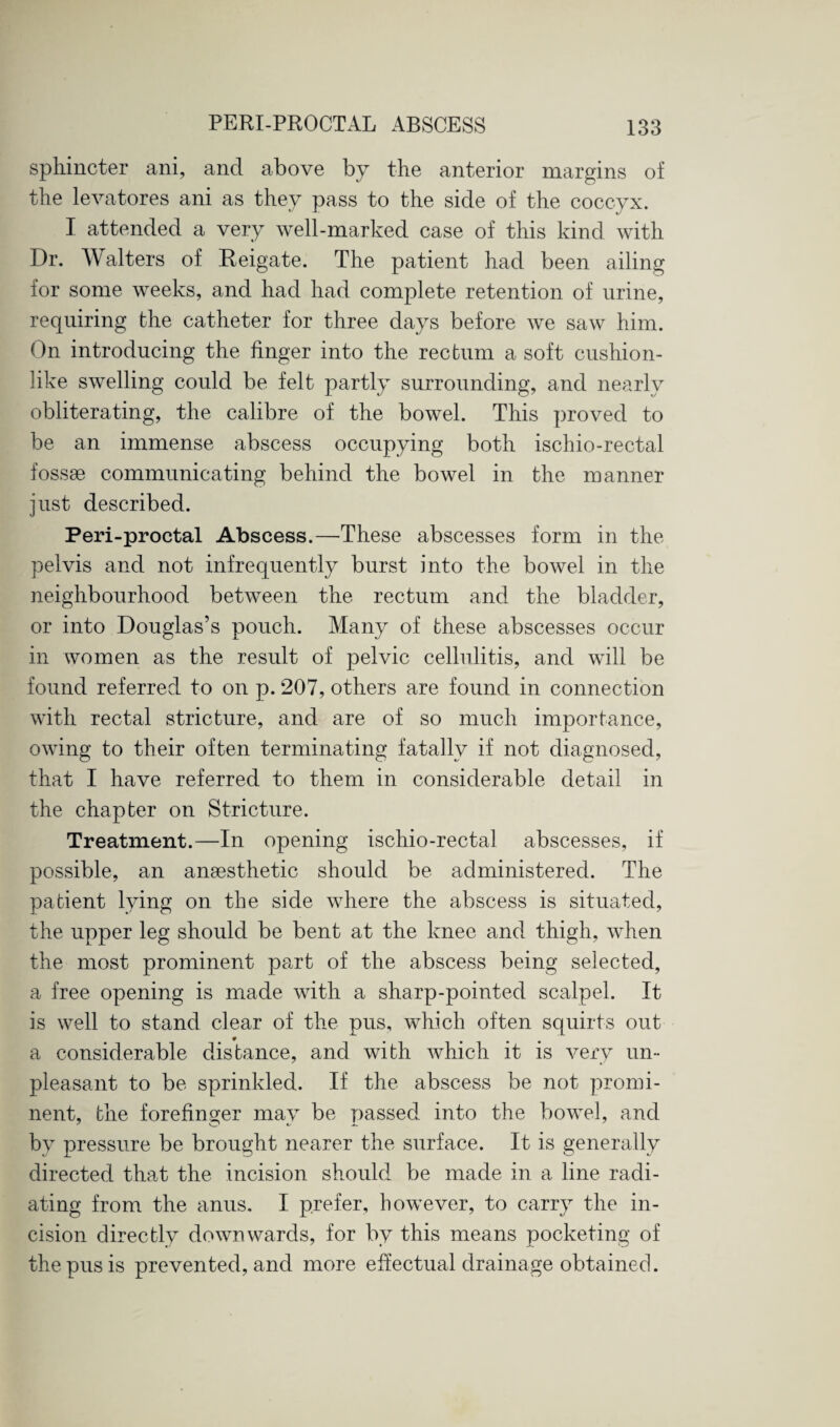 sphincter ani, and above by the anterior margins of the levatores ani as they pass to the side of the coccyx. I attended a very well-marked case of this kind with Dr. Walters of Reigate. The patient had been ailing for some weeks, and had had complete retention of urine, requiring the catheter for three days before we saw him. On introducing the finger into the rectum a soft cushion¬ like swelling could be felt partly surrounding, and nearly obliterating, the calibre of the bowel. This proved to be an immense abscess occupying both ischio-rectal fossae communicating behind the bowel in the manner just described. Peri-proctal Abscess.—These abscesses form in the pelvis and not infrequently burst into the bowel in the neighbourhood between the rectum and the bladder, or into Douglas’s pouch. Many of these abscesses occur in women as the result of pelvic cellulitis, and will be found referred to on p. 207, others are found in connection with rectal stricture, and are of so much importance, owing to their often terminating fatally if not diagnosed, that I have referred to them in considerable detail in the chapter on Stricture. Treatment.—In opening ischio-rectal abscesses, if possible, an anaesthetic should be administered. The patient lying on the side where the abscess is situated, the upper leg should be bent at the knee and thigh, when the most prominent part of the abscess being selected, a free opening is made with a sharp-pointed scalpel. It is well to stand clear of the pus, which often squirts out a considerable distance, and with which it is very un¬ pleasant to be sprinkled. If the abscess be not promi¬ nent, the forefinger may be passed into the bowel, and by pressure be brought nearer the surface. It is generally directed that the incision should be made in a line radi¬ ating from the anus. I prefer, however, to carry the in¬ cision directly downwards, for by this means pocketing of the pus is prevented, and more effectual drainage obtained.