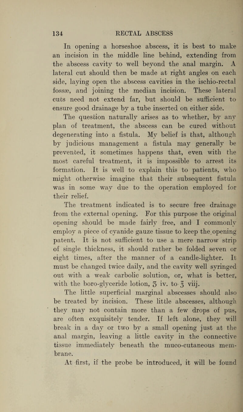 In opening a horseshoe abscess, it is best to make an incision in the middle line behind, extending from the abscess cavity to well beyond the anal margin. A lateral cut should then be made at right angles on each side, laving open the abscess cavities in the ischio-rectal fossae, and joining the median incision. These lateral cuts need not extend far, but should be sufficient to ensure good drainage by a tube inserted on either side. The question naturally arises as to whether, by any plan of treatment, the abscess can be cured without degenerating into a fistula. My belief is that, although by judicious management a fistula may generally be prevented, it sometimes happens that, even with the most careful treatment, it is impossible to arrest its formation. It is well to explain this to patients, who might otherwise imagine that their subsequent fistula was in some way due to the operation employed for their relief. The treatment indicated is to secure free drainage from the external opening. For this purpose the original opening should be made fairly free, and I commonly employ a piece of cyanide gauze tissue to keep the,opening patent. It is not sufficient to use a mere narrow strip of single thickness, it should rather be folded seven or eight times, after the manner of a candle-lighter. It must be changed twice daily, and the cavity well syringed out with a weak carbolic solution, or, what is better, with the boro-glyceride lotion, 3 iv. to 5 viij. The little superficial marginal abscesses should also be treated bv incision. These little abscesses, although they may not contain more than a few drops of pus, are often exquisitely tender. If left alone, they will break in a day or two by a small opening just at the anal margin, leaving a little cavity in the connective tissue immediately beneath the muco-cutaneous mem¬ brane. At first, if the probe be introduced, it will be found