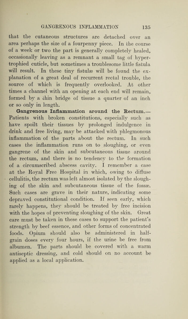 that the cutaneous structures are detached over an area perhaps the size of a fourpenny piece. In the course of a week or two the part is generally completely healed* occasionally leaving as a remnant a small tag of hyper¬ trophied cuticle, but sometimes a troublesome little fistula will result. In these tinv fistulse will be found the ex- c/ planation of a great deal of recurrent rectal trouble, the source of which is frequently overlooked. At other times a channel with an opening at each end will remain* formed by a chin bridge of tissue a quarter of an inch or so only in length. Gangrenous Inflammation around the Rectum.— Patients with broken constitutions, especially such as have spoilt their tissues by prolonged indulgence in drink and free living, may be attacked with phlegmonous inflammation of the parts about the rectum. In such cases the inflammation runs on to sloughing, or even gangrene of the skin and subcutaneous tissue around the rectum, and there is no tendency to the formation ' «y of a circumscribed abscess cavity. I remember a case at the Royal Free Hospital in which, owing to diffuse * cellulitis, the rectum was left almost isolated by the slough¬ ing of the skin and subcutaneous tissue of the fossae. Such cases are grave in their nature, indicating some depraved constitutional condition. If seen early, which rarelv happens, they should be treated by free incision with the hopes of preventing sloughing of the skin. Great care must be taken in these cases to support the patient’s strength by beef essence, and other forms of concentrated foods. Opium should also be administered in half¬ grain doses every four hours, if the urine be free from albumen. The parts should be covered with a warm antiseptic dressing, and cold should on no account be applied as a local application.