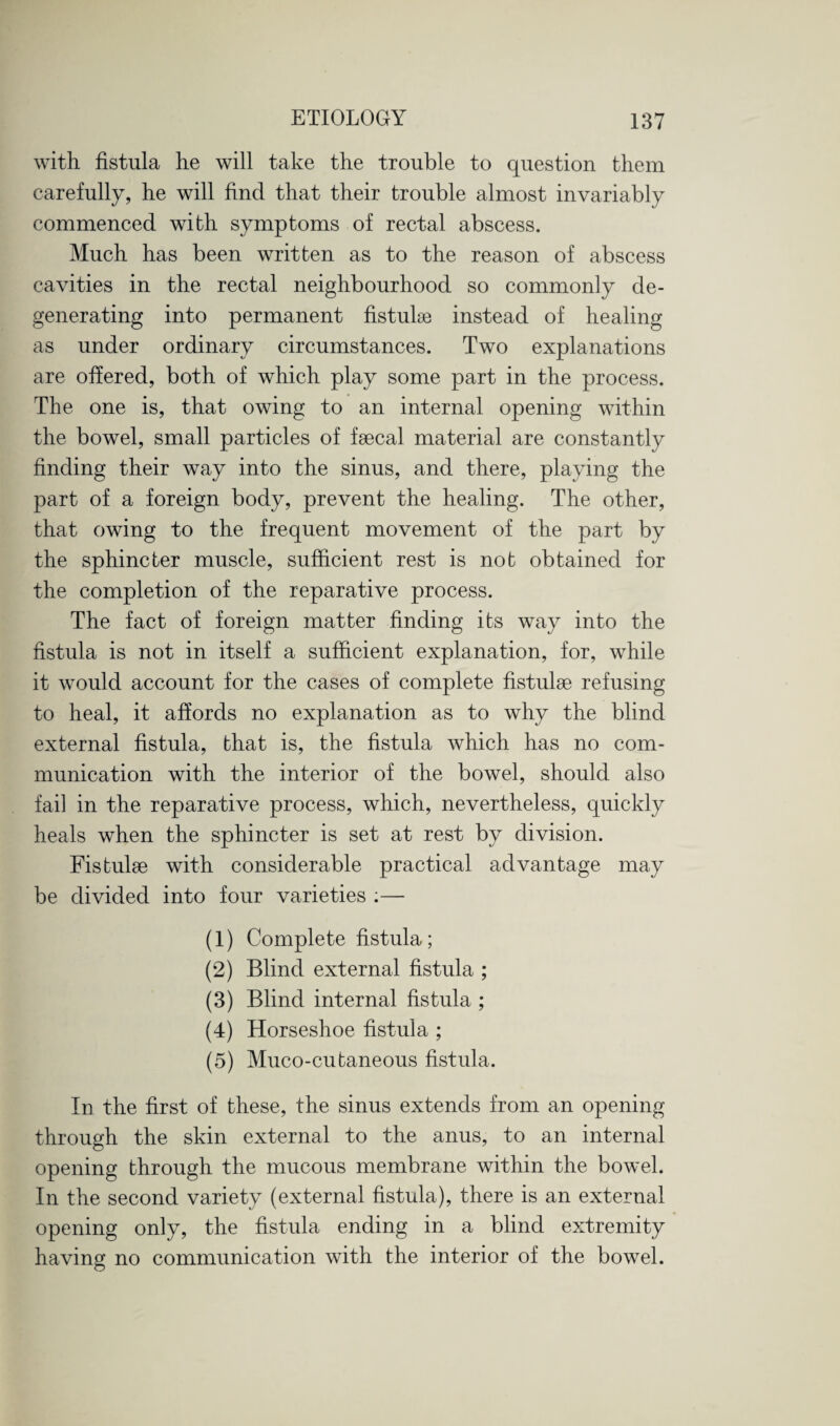 with fistula he will take the trouble to question them carefully, he will find that their trouble almost invariably commenced with symptoms of rectal abscess. Much has been written as to the reason of abscess cavities in the rectal neighbourhood so commonly de¬ generating into permanent fistulse instead of healing as under ordinary circumstances. Two explanations are offered, both of which play some part in the process. The one is, that owing to an internal opening within the bowel, small particles of fsecal material are constantly finding their way into the sinus, and there, playing the part of a foreign body, prevent the healing. The other, that owing to the frequent movement of the part by the sphincter muscle, sufficient rest is nob obtained for the completion of the reparative process. The fact of foreign matter finding its way into the fistula is not in itself a sufficient explanation, for, while it would account for the cases of complete fistulse refusing to heal, it affords no explanation as to why the blind external fistula, that is, the fistula which has no com¬ munication with the interior of the bowel, should also fail in the reparative process, which, nevertheless, quickly heals when the sphincter is set at rest by division. Fistulfe with considerable practical advantage may be divided into four varieties :— (1) Complete fistula; (2) Blind external fistula ; (3) Blind internal fistula ; (4) Horseshoe fistula ; (5) Muco-cubaneous fistula. In the first of these, the sinus extends from an opening through the skin external to the anus, to an internal opening through the mucous membrane within the bowel. In the second variety (external fistula), there is an external opening only, the fistula ending in a blind extremity having no communication with the interior of the bowel.