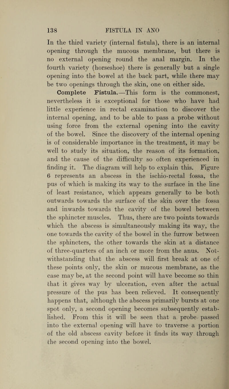 In the third variety (internal fistula), there is an internal opening through the mucous membrane, but there is no external opening round the anal margin. In the fourth variety (horseshoe) there is generally but a single opening into the bowel at the back part, while there may be two openings through the skin, one on either side. Complete Fistula.—This form is the commonest, nevertheless it is exceptional for those who have had little experience in rectal examination to discover the internal opening, and to be able to pass a probe without using force from the external opening into the cavity of the bowel. Since the discovery of the internal opening is of considerable importance in the treatment, it may be well to study its situation, the reason of its formation, and the cause of the difficulty so often experienced in finding it. The diagram will help to explain this. Figure 6 represents an abscess in the ischio-rectal fossa, the pus of which is making its way to the surface in the line of least resistance, which appears generally to be both outwards towards the surface of the skin over the fossa and inwards towards the cavity of the bowel between the sphincter muscles. Thus, there are two points towards which the abscess is simultaneously making its way, the one towards the cavity of the bowel in the furrow between the sphincters, the other towards the skin at a distance of three-quarters of an inch or more from the anus. Not¬ withstanding that the abscess will first break at one of these points only, the skin or mucous membrane, as the case may be, at the second point will have become so thin that it gives way by ulceration, even after the actual pressure of the pus has been relieved. It consequently happens that, although the abscess primarily bursts at one spot only, a second opening becomes subsequently estab¬ lished. From this it will be seen that a probe passed into the external opening will have to traverse a portion of the old abscess cavity before it finds its way through the second opening into the bowel.