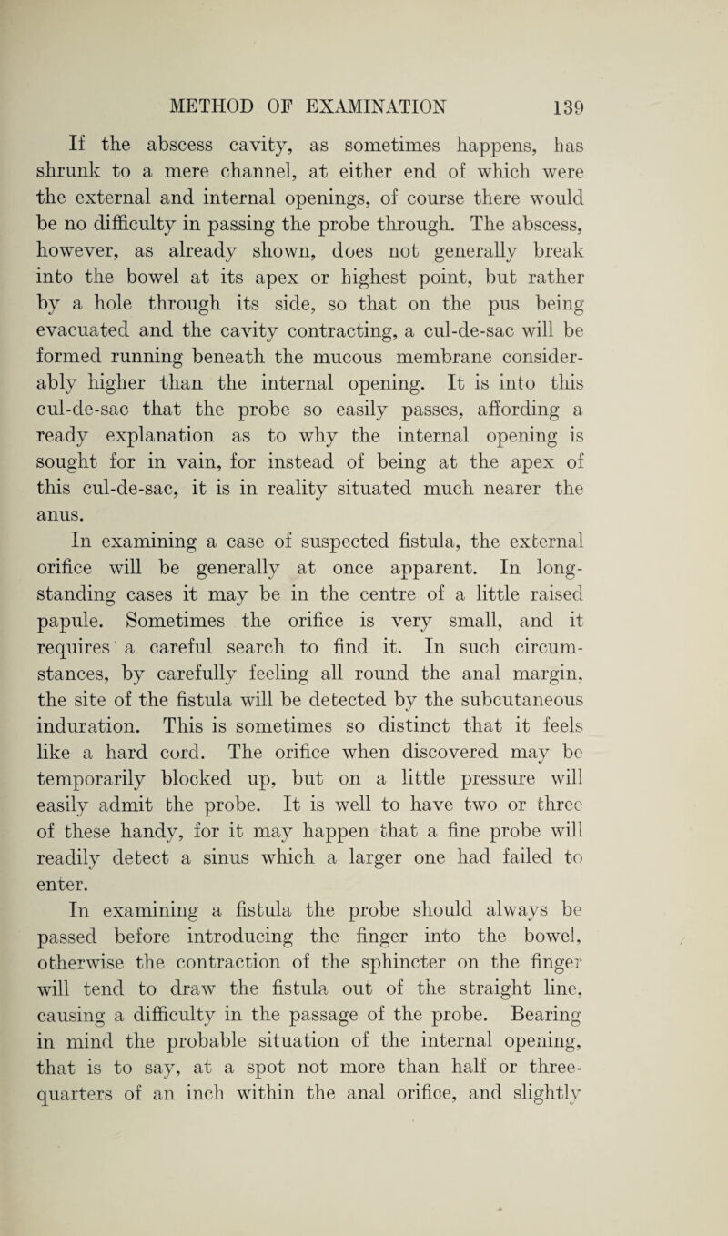 If the abscess cavity, as sometimes happens, has shrunk to a mere channel, at either end of which were the external and internal openings, of course there would be no difficulty in passing the probe through. The abscess, however, as already shown, does not generally break into the bowel at its apex or highest point, but rather by a hole through its side, so that on the pus being evacuated and the cavity contracting, a cul-de-sac will be formed running beneath the mucous membrane consider¬ ably higher than the internal opening. It is into this cul-de-sac that the probe so easily passes, affording a ready explanation as to why the internal opening is sought for in vain, for instead of being at the apex of this cul-de-sac, it is in reality situated much nearer the anus. In examining a case of suspected fistula, the external orifice will be generally at once apparent. In long¬ standing cases it may be in the centre of a little raised papule. Sometimes the orifice is very small, and it requires' a careful search to find it. In such circum¬ stances, by carefully feeling all round the anal margin, the site of the fistula will be detected by the subcutaneous induration. This is sometimes so distinct that it feels like a hard cord. The orifice when discovered may be temporarily blocked up, but on a little pressure will easily admit the probe. It is well to have two or three of these handy, for it may happen that a fine probe will readily detect a sinus which a larger one had failed to enter. In examining a fistula the probe should always be passed before introducing the finger into the bowel, otherwise the contraction of the sphincter on the finger will tend to draw the fistula out of the straight line, causing a difficulty in the passage of the probe. Bearing in mind the probable situation of the internal opening, that is to say, at a spot not more than half or three- quarters of an inch within the anal orifice, and slightly