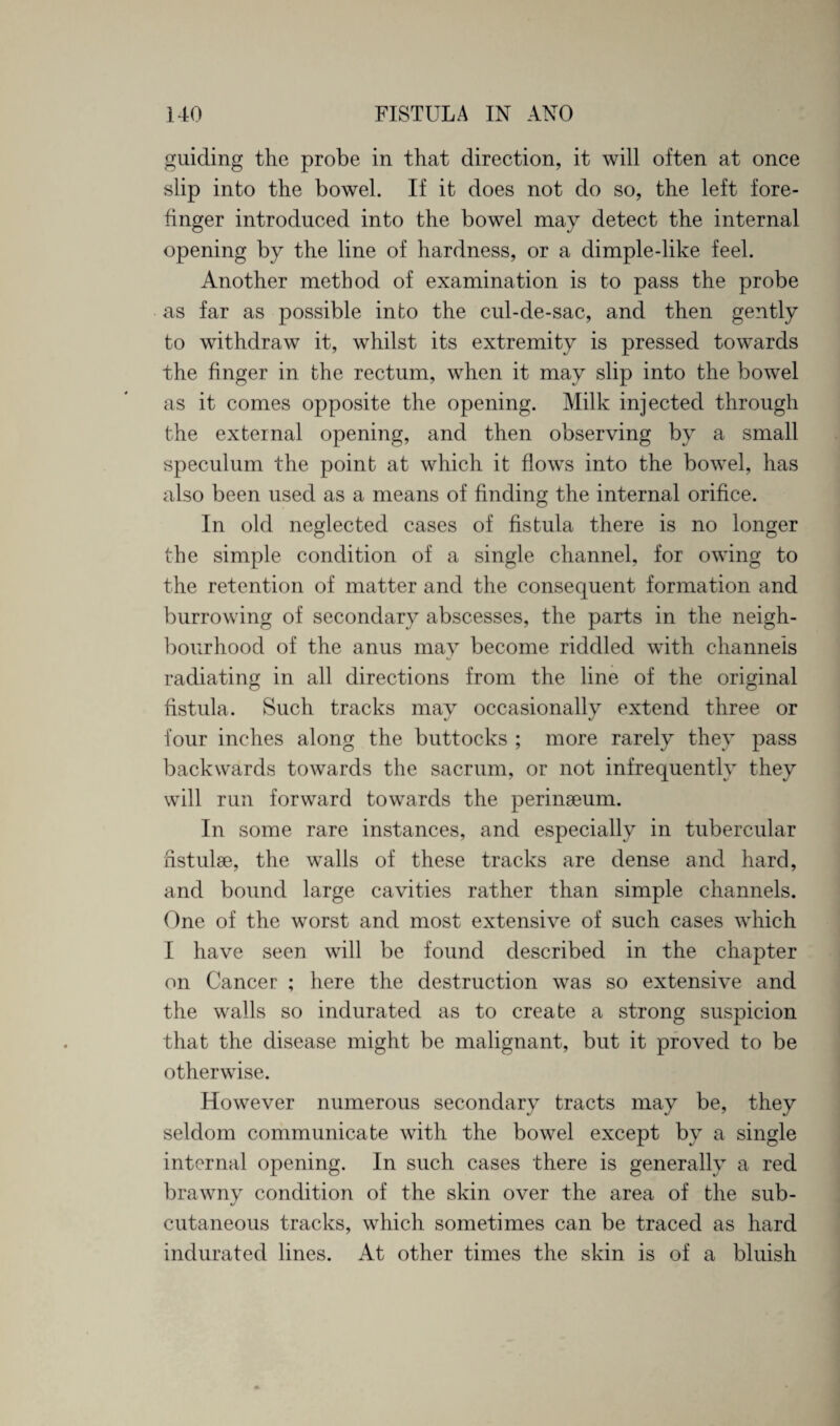 guiding the probe in that direction, it will often at once slip into the bowel. If it does not do so, the left fore¬ finger introduced into the bowel may detect the internal opening by the line of hardness, or a dimple-like feel. Another method of examination is to pass the probe as far as possible info the cul-de-sac, and then gently to withdraw it, whilst its extremity is pressed towards the finger in the rectum, when it may slip into the bowel as it comes opposite the opening. Milk injected through the external opening, and then observing by a small speculum the point at which it flows into the bowel, has also been used as a means of finding the internal orifice. In old neglected cases of fistula there is no longer the simple condition of a single channel, for owing to the retention of matter and the consequent formation and burrowing of secondary abscesses, the parts in the neigh¬ bourhood of the anus may become riddled with channels radiating in all directions from the line of the original fistula. Such tracks mav occasionally extend three or %/ J four inches along the buttocks ; more rarely they pass backwards towards the sacrum, or not infrequently they will run forward towards the perinaeum. In some rare instances, and especially in tubercular hstulae, the walls of these tracks are dense and hard, and bound large cavities rather than simple channels. One of the worst and most extensive of such cases which I have seen will be found described in the chapter on Cancer ; here the destruction was so extensive and the walls so indurated as to create a strong suspicion that the disease might be malignant, but it proved to be otherwise. However numerous secondary tracts may be, they seldom communicate with the bowel except by a single internal opening. In such cases there is generally a red brawny condition of the skin over the area of the sub¬ cutaneous tracks, which sometimes can be traced as hard indurated lines. At other times the skin is of a bluish
