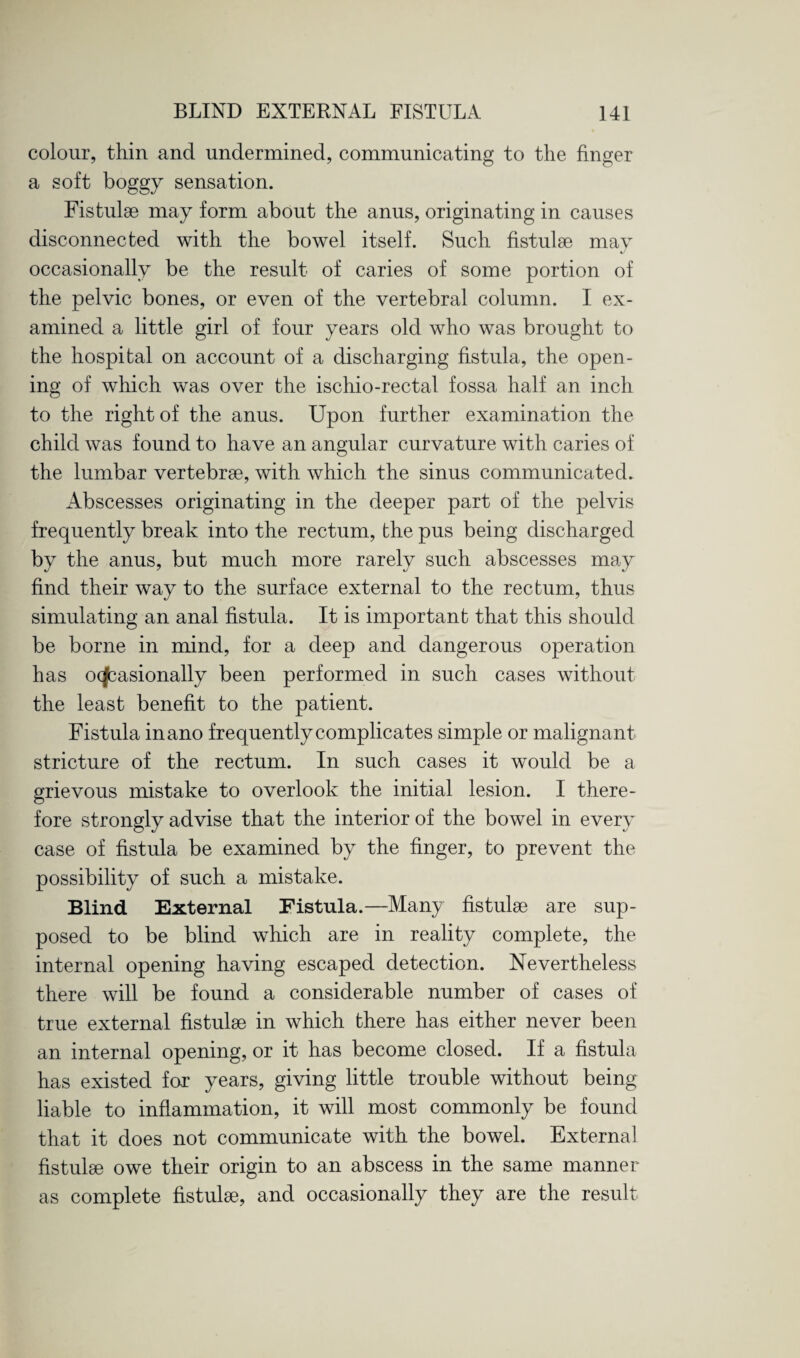 colour, thin and undermined, communicating to the finger a soft boggy sensation. Fistulee may form about the anus, originating in causes disconnected with the bowel itself. Such fistulse may occasionally be the result of caries of some portion of the pelvic bones, or even of the vertebral column. I ex¬ amined a little girl of four years old who was brought to the hospital on account of a discharging fistula, the open¬ ing of which was over the ischio-rectal fossa half an inch to the right of the anus. Upon further examination the child was found to have an angular curvature with caries of the lumbar vertebrae, with which the sinus communicated. Abscesses originating in the deeper part of the pelvis frequently break into the rectum, the pus being discharged by the anus, but much more rarely such abscesses may find their way to the surface external to the rectum, thus simulating an anal fistula. It is important that this should be borne in mind, for a deep and dangerous operation has occasionally been performed in such cases without the least benefit to the patient. Fistula inano frequently complicates simple or malignant stricture of the rectum. In such cases it would be a grievous mistake to overlook the initial lesion. I there¬ fore strongly advise that the interior of the bowel in every case of fistula be examined by the finger, to prevent the possibility of such a mistake. Blind External Fistula.—Many fistulse are sup¬ posed to be blind which are in reality complete, the internal opening having escaped detection. Nevertheless there will be found a considerable number of cases of true external fistulse in which there has either never been an internal opening, or it has become closed. If a fistula has existed for years, giving little trouble without being liable to inflammation, it will most commonly be found that it does not communicate with the bowel. External fistulse owe their origin to an abscess in the same manner as complete fistulse, and occasionally they are the result