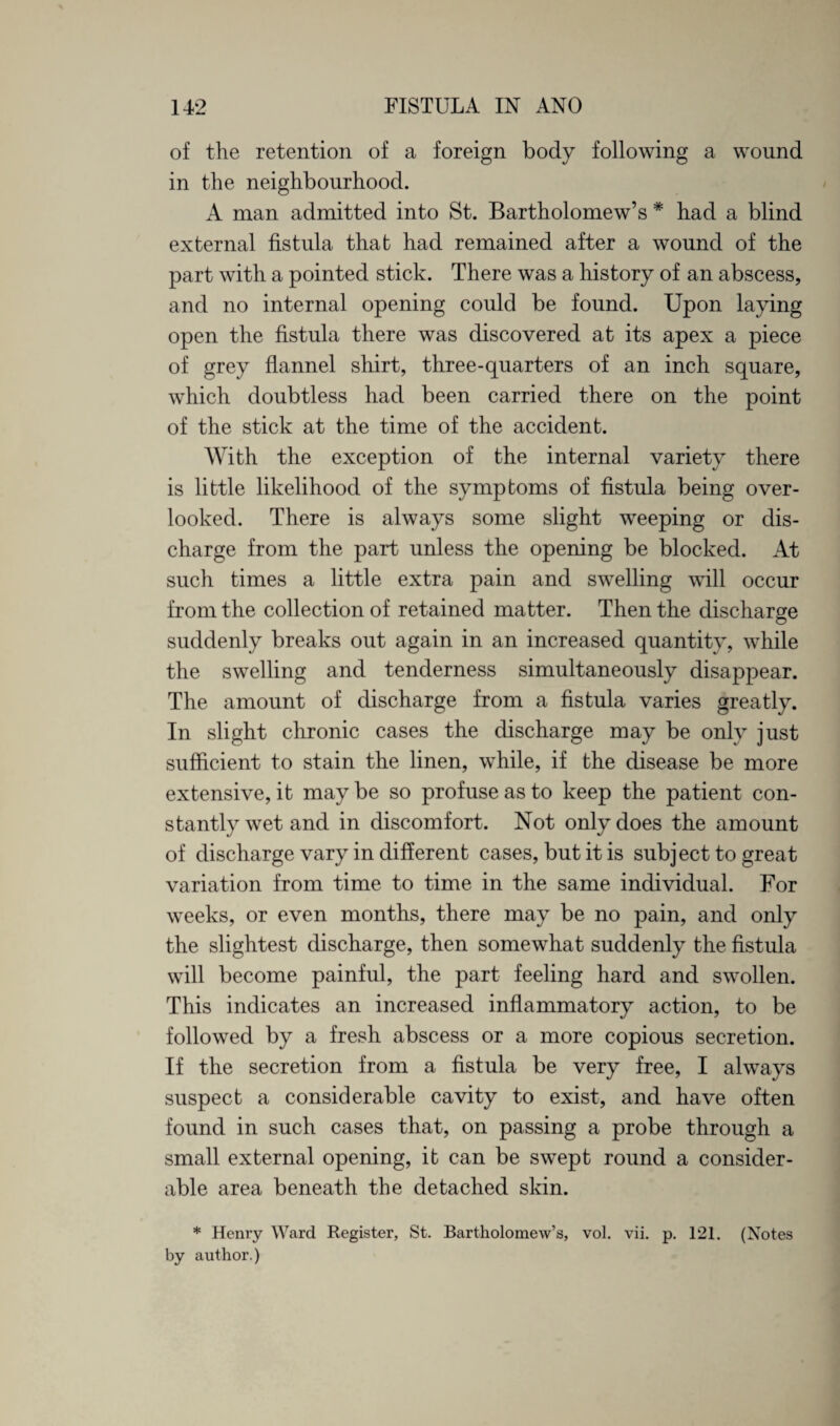 of the retention of a foreign body following a wound in the neighbourhood. A man admitted into St. Bartholomew’s * had a blind external fistula that had remained after a wound of the part with a pointed stick. There was a history of an abscess, and no internal opening could be found. Upon laying open the fistula there was discovered at its apex a piece of grey flannel shirt, three-quarters of an inch square, which doubtless had been carried there on the point of the stick at the time of the accident. With the exception of the internal variety there is little likelihood of the symptoms of fistula being over¬ looked. There is always some slight weeping or dis¬ charge from the part unless the opening be blocked. At such times a little extra pain and swelling will occur from the collection of retained matter. Then the discharge suddenly breaks out again in an increased quantity, while the swelling and tenderness simultaneously disappear. The amount of discharge from a fistula varies greatly. In slight chronic cases the discharge may be only just sufficient to stain the linen, while, if the disease be more extensive, it may be so profuse as to keep the patient con¬ stantly wet and in discomfort. Not only does the amount of discharge vary in different cases, but it is subject to great variation from time to time in the same individual. For weeks, or even months, there may be no pain, and only the slightest discharge, then somewhat suddenly the fistula will become painful, the part feeling hard and swollen. This indicates an increased inflammatory action, to be followed by a fresh abscess or a more copious secretion. If the secretion from a fistula be very free, I always suspect a considerable cavity to exist, and have often found in such cases that, on passing a probe through a small external opening, it can be swept round a consider¬ able area beneath the detached skin. * Henry Ward Register, St. Bartholomew’s, vol. vii. p. 121. (Notes by author.)