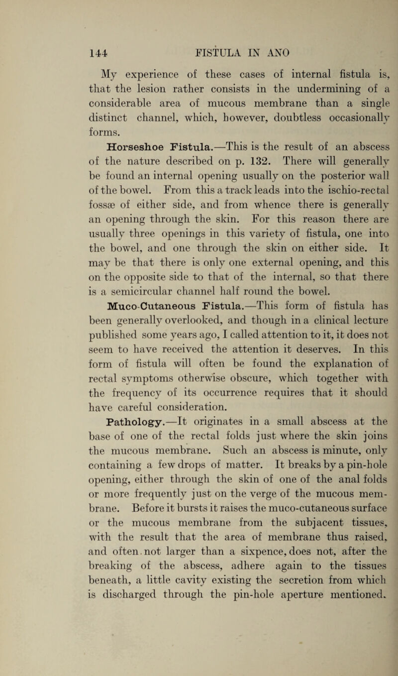 My experience of these cases of internal fistula is, that the lesion rather consists in the undermining of a considerable area of mucous membrane than a single- distinct channel, which, however, doubtless occasionally forms. Horseshoe Fistula.—This is the result of an abscess of the nature described on p. 132. There will generally be found an internal opening usually on the posterior wall of the bowel. From this a track leads into the ischio-rectal fossae of either side, and from whence there is generally an opening through the skin. For this reason there are usually three openings in this variety of fistula, one into the bowel, and one through the skin on either side. It may be that there is only one external opening, and this on the opposite side to that of the internal, so that there is a semicircular channel half round the bowel. Muco-Cutaneous Fistula.—This form of fistula has been generally overlooked, and though in a clinical lecture published some years ago, I called attention to it, it does not seem to have received the attention it deserves. In this form of fistula will often be found the explanation of rectal symptoms otherwise obscure, which together with the frequency of its occurrence requires that it should have careful consideration. Pathology.—It originates in a small abscess at the base of one of the rectal folds just where the skin joins the mucous membrane. Such an abscess is minute, only containing a few drops of matter. It breaks by a pin-hole opening, either through the skin of one of the anal folds or more frequently just on the verge of the mucous mem¬ brane. Before it bursts it raises the muco-cutaneous surface or the mucous membrane from the subjacent tissues, with the result that the area of membrane thus raised, and often.not larger than a sixpence,does not, after the breaking of the abscess, adhere again to the tissues beneath, a little cavity existing the secretion from which is discharged through the pin-hole aperture mentioned.