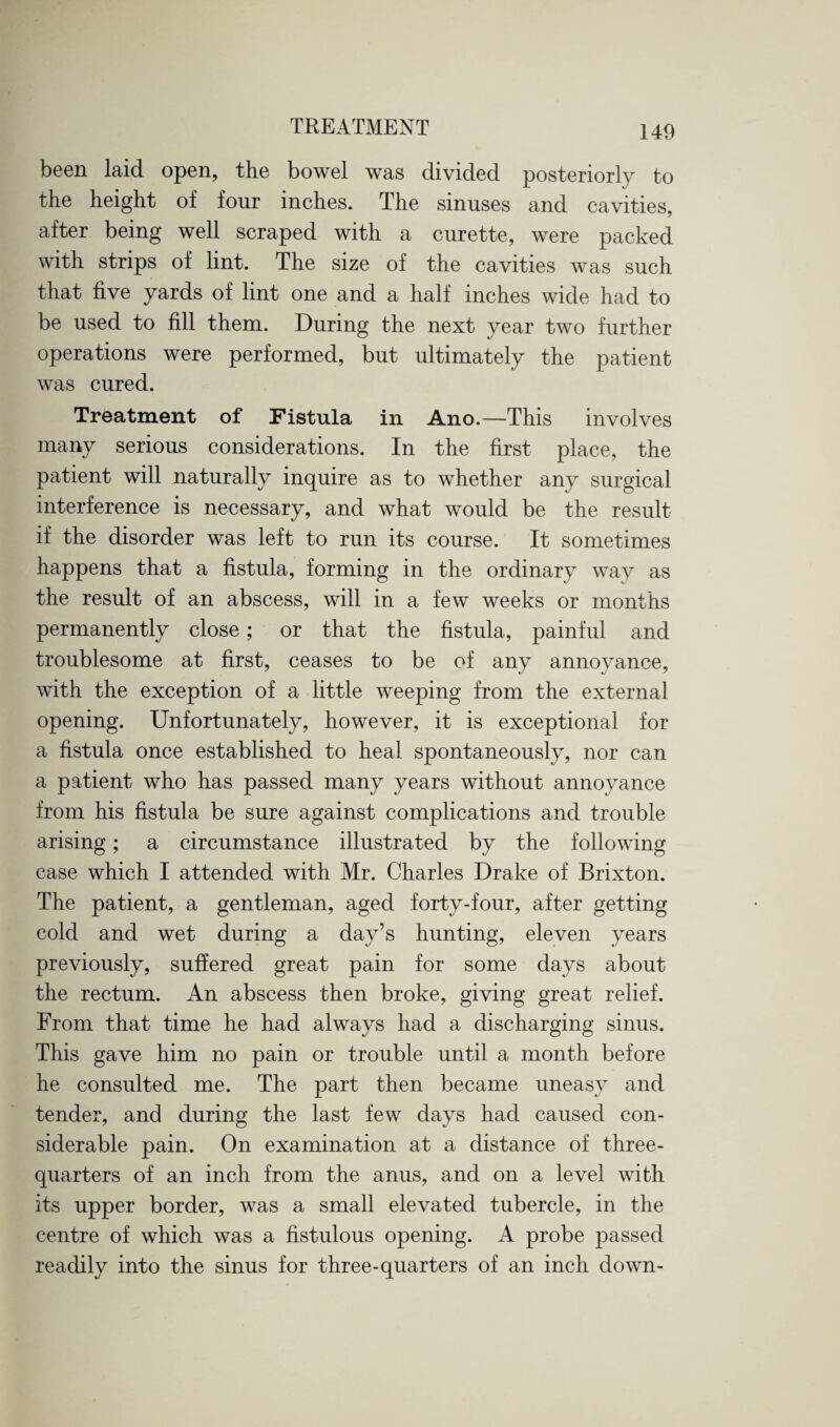 been laid open, the bowel was divided posteriorly to the height of four inches. The sinuses and cavities, after being well scraped with a curette, were packed with strips of lint. The size of the cavities was such that five yards of lint one and a half inches wide had to be used to fill them. During the next year two further operations were performed, but ultimately the patient was cured. Treatment of Fistula in Ano.—This involves many serious considerations. In the first place, the patient will naturally inquire as to whether any surgical interference is necessary, and what would be the result if the disorder was left to run its course. It sometimes happens that a fistula, forming in the ordinary way as the result of an abscess, will in a few weeks or months permanently close; or that the fistula, painful and troublesome at first, ceases to be of any annoyance, with the exception of a little weeping from the external opening. Unfortunately, however, it is exceptional for a fistula once established to heal spontaneously, nor can a patient who has passed many years without annoyance from his fistula be sure against complications and trouble arising; a circumstance illustrated by the following case which I attended with Mr. Charles Drake of Brixton. The patient, a gentleman, aged forty-four, after getting cold and wet during a day’s hunting, eleven years previously, suffered great pain for some days about the rectum. An abscess then broke, giving great relief. From that time he had always had a discharging sinus. This gave him no pain or trouble until a month before he consulted me. The part then became uneasy and tender, and during the last few days had caused con¬ siderable pain. On examination at a distance of three- quarters of an inch from the anus, and on a level with its upper border, was a small elevated tubercle, in the centre of which was a fistulous opening. A probe passed readily into the sinus for three-quarters of an inch down-