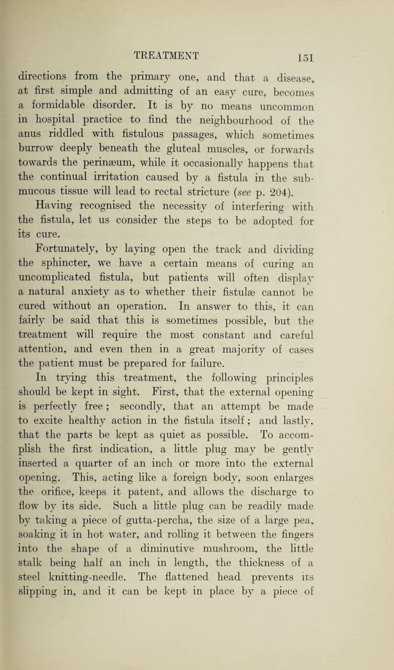 directions from the primary one, and that a disease, at first simple and admitting of an easy cure, becomes a formidable disorder. It is by no means uncommon in hospital practice to find the neighbourhood of the anus riddled with fistulous passages, which sometimes burrow deeply beneath the gluteal muscles, or forwards towards the perinaeum, while it occasionally happens that the continual irritation caused by a fistula in the sub¬ mucous tissue will lead to rectal stricture (see p. 204). Haying recognised the necessity of interfering with the fistula, let us consider the steps to be adopted for its cure. Fortunately, by laying open the track and dividing the sphincter, we have a certain means of curing an uncomplicated fistula, but patients will often display a natural anxiety as to whether their fistulse cannot be cured without an operation. In answer to this, it can fairly be said that this is sometimes possible, but the treatment will require the most constant and careful attention, and even then in a great majority of cases the patient must be prepared for failure. In trying this treatment, the following principles should be kept in sight. First, that the external opening is perfectly free; secondly, that an attempt be made to excite healthy action in the fistula itself; and lastly, that the parts be kept as quiet as possible. To accom¬ plish the first indication, a little plug may be gently inserted a quarter of an inch or more into the external opening. This, acting like a foreign body, soon enlarges the orifice, keeps it patent, and allows the discharge to flow by its side. Such a little plug can be readily made by taking a piece of gutta-percha, the size of a large pea, soaking it in hot water, and rolling it between the fingers into the shape of a diminutive mushroom, the little stalk being half an inch in length, the thickness of a steel knitting-needle. The flattened head prevents its slipping in, and it can be kept in place by a piece of