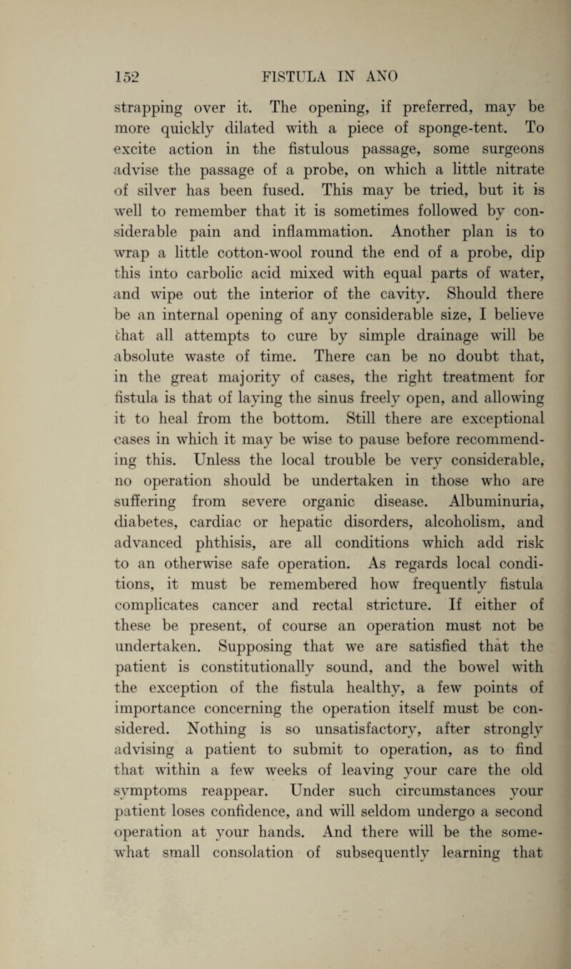 strapping over it. The opening, if preferred, may be more quickly dilated with a piece of sponge-tent. To excite action in the fistulous passage, some surgeons advise the passage of a probe, on which a little nitrate of silver has been fused. This may be tried, but it is well to remember that it is sometimes followed by con¬ siderable pain and inflammation. Another plan is to wrap a little cotton-wool round the end of a probe, dip this into carbolic acid mixed with equal parts of water, and wipe out the interior of the cavity. Should there be an internal opening of any considerable size, I believe that all attempts to cure by simple drainage will be absolute waste of time. There can be no doubt that, in the great majority of cases, the right treatment for fistula is that of laying the sinus freely open, and allowing it to heal from the bottom. Still there are exceptional cases in which it may be wise to pause before recommend¬ ing this. Unless the local trouble be very considerable, no operation should be undertaken in those who are suffering from severe organic disease. Albuminuria, diabetes, cardiac or hepatic disorders, alcoholism, and advanced phthisis, are all conditions which add risk to an otherwise safe operation. As regards local condi¬ tions, it must be remembered how frequently fistula complicates cancer and rectal stricture. If either of these be present, of course an operation must not be undertaken. Supposing that we are satisfied that the patient is constitutionally sound, and the bowel with the exception of the fistula healthy, a few points of importance concerning the operation itself must be con¬ sidered. Nothing is so unsatisfactory, after strongly advising a patient to submit to operation, as to find that within a few weeks of leaving your care the old symptoms reappear. Under such circumstances your patient loses confidence, and will seldom undergo a second operation at your hands. And there will be the some¬ what small consolation of subsequently learning that