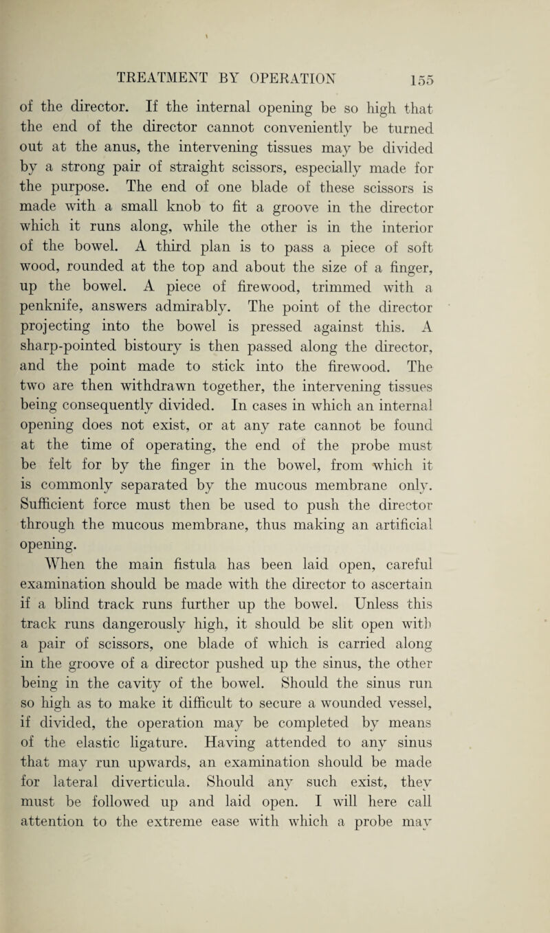 of the director. If the internal opening be so high that the end of the director cannot conveniently be turned out at the anus, the intervening tissues may be divided by a strong pair of straight scissors, especially made for the purpose. The end of one blade of these scissors is made with a small knob to fit a groove in the director which it runs along, while the other is in the interior of the bowel. A third plan is to pass a piece of soft wood, rounded at the top and about the size of a finger, up the bowel. A piece of firewood, trimmed with a penknife, answers admirably. The point of the director projecting into the bowel is pressed against this. A sharp-pointed bistoury is then passed along the director, and the point made to stick into the firewood. The two are then withdrawn together, the intervening tissues being consequently divided. In cases in which an internal opening does not exist, or at any rate cannot be found at the time of operating, the end of the probe must be felt for by the finger in the bowel, from which it is commonly separated by the mucous membrane only. Sufficient force must then be used to push the director through the mucous membrane, thus making an artificial opening. When the main fistula has been laid open, careful examination should be made with the director to ascertain if a blind track runs further up the bowel. Unless this track runs dangerously high, it should be slit open with a pair of scissors, one blade of which is carried along in the groove of a director pushed up the sinus, the other being in the cavity of the bowel. Should the sinus run so high as to make it difficult to secure a wounded vessel, if divided, the operation may be completed by means of the elastic ligature. Having attended to any sinus that may run upwards, an examination should be made for lateral diverticula. Should any such exist, thev must be followed up and laid open. I will here call attention to the extreme ease with which a probe may