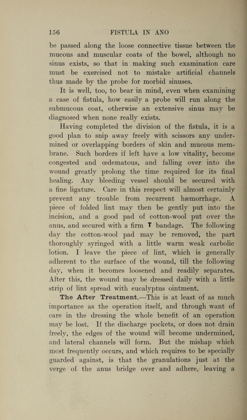 be passed along the loose connective tissue between the mucous and muscular coats of the bowel, although no sinus exists, so that in making such examination care must be exercised not to mistake artificial channels thus made by the probe for morbid sinuses. It is well, too, to bear in mind, even when examining a case of fistula, how easily a probe will run along the submucous coat, otherwise an extensive sinus may be diagnosed when none really exists. Having completed the division of the fistula, it is a good plan to snip away freely with scissors any under¬ mined or overlapping borders of skin and mucous mem¬ brane. Such borders if left have a low vitality, become congested and oedematous, and falling over into the wound greatly prolong the time required for its final healing. Any bleeding vessel should be secured with a fine ligature. Care in this respect will almost certainly prevent any trouble from recurrent haemorrhage. A piece of folded lint may then be gently put into the incision, and a good pad of cotton-wool put over the anus, and secured with a firm T bandage. The following day the cotton-wool pad may be removed, the part thoroughly syringed with a little warm weak carbolic lotion. I leave the piece of lint, which is generally adherent to the surface of the wound, till the following day, when it becomes loosened and readily separates. After this, the wound may be dressed daily with a little strip of lint spread with eucalyptus ointment. The After Treatment.—This is at least of as much importance as the operation itself, and through want of care in the dressing the whole benefit of an operation may be lost. If the discharge pockets, or does not drain freely, the edges of the wound will become undermined, and lateral channels will form. But the mishap which most frequently occurs, and which requires to be specially guarded against, is that the granulations just at the verge of the anus bridge over and adhere, leaving a