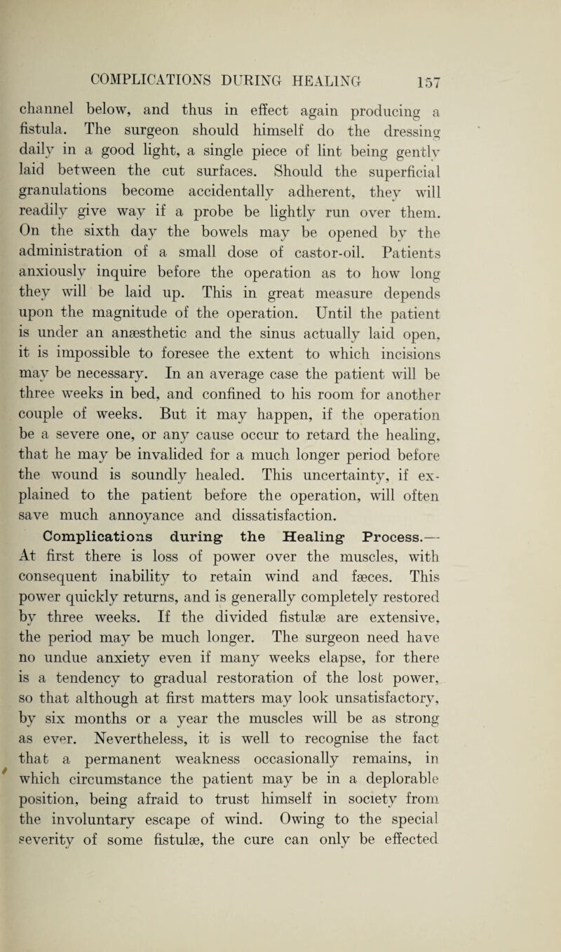 channel below, and thus in effect again producing a fistula. The surgeon should himself do the dressing daily in a good light, a single piece of lint being gently laid between the cut surfaces. Should the superficial granulations become accidentally adherent, they will readily give way if a probe be lightly run over them. On the sixth day the bowels may be opened by the administration of a small dose of castor-oil. Patients anxiously inquire before the operation as to how long they will be laid up. This in great measure depends upon the magnitude of the operation. Until the patient is under an anaesthetic and the sinus actually laid open, it is impossible to foresee the extent to which incisions may be necessary. In an average case the patient will be three weeks in bed, and confined to his room for another couple of weeks. But it may happen, if the operation be a severe one, or any cause occur to retard the healing, that he may be invalided for a much longer period before the wound is soundly healed. This uncertainty, if ex¬ plained to the patient before the operation, will often save much annovance and dissatisfaction. */ Complications during the Healing Process.— At first there is loss of power over the muscles, with consequent inability to retain wind and faeces. This power quickly returns, and is generally completely restored bv three weeks. If the divided fistulae are extensive, the period may be much longer. The surgeon need have no undue anxiety even if many weeks elapse, for there is a tendency to gradual restoration of the lost power, so that although at first matters may look unsatisfactory, by six months or a year the muscles will be as strong as ever. Nevertheless, it is well to recognise the fact that a permanent weakness occasionally remains, in which circumstance the patient may be in a deplorable position, being afraid to trust himself in society from the involuntary escape of wind. Owing to the special severity of some fistulse, the cure can only be effected