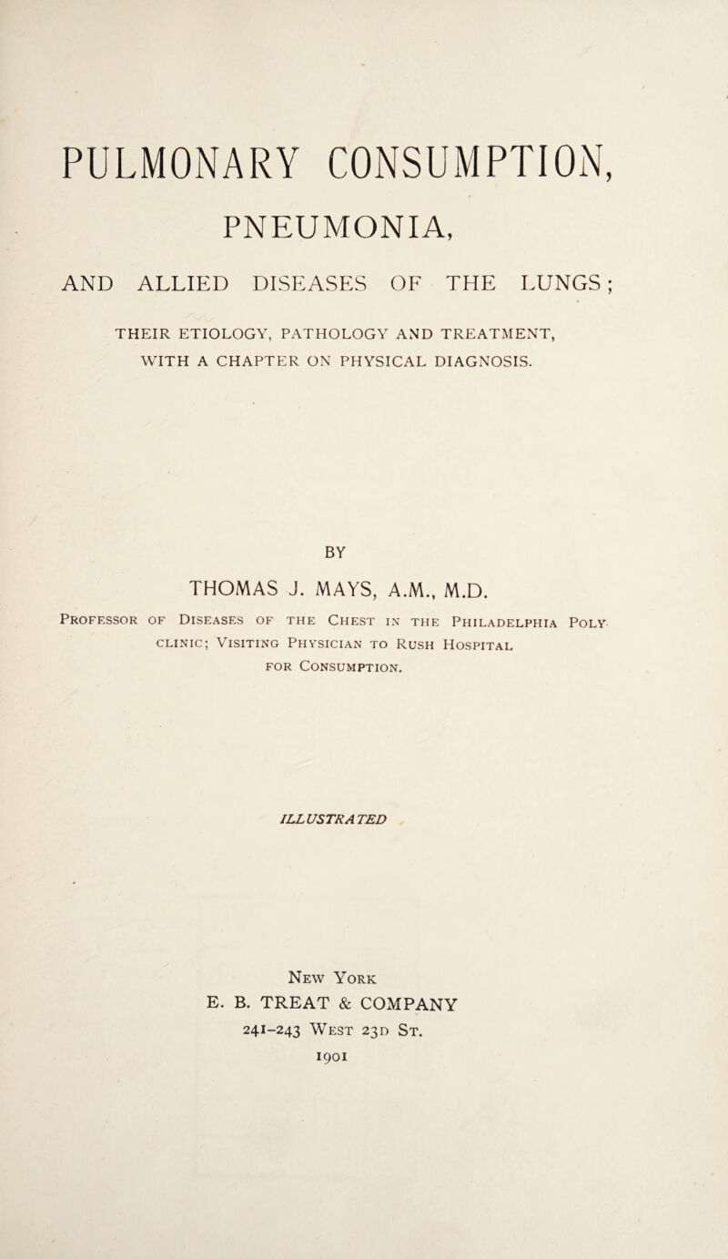 PNEUMONIA, AND ALLIED DISEASES OF THE LUNGS; THEIR ETIOLOGY, PATHOLOGY AND TREATMENT, WITH A CHAPTER ON PHYSICAL DIAGNOSIS. BY THOMAS J. MAYS, A.M., M.D. Professor of Diseases of the Chest in the Philadelphia Poly clinic; Visiting Physician to Rush Hospital for Consumption. ILLUSTRATED New York E. B. TREAT & COMPANY 241-243 West 230 St. 1901