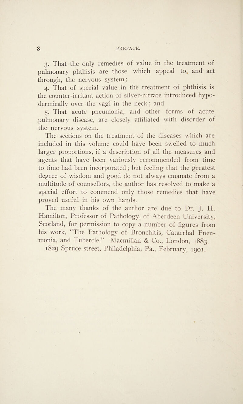 3. That the only remedies of value in the treatment of pulmonary phthisis are those which appeal tOj and act through, the nervous system; 4. That of special value in the treatment of phthisis is the counter-irritant action of silver-nitrate introduced.1 hypo¬ dermically over the vagi in the neck; and 5. That acute pneumonia, and other forms of acute pulmonary disease, are closely affiliated with disorder of the nervous system. The sections on the treatment of the diseases which are included in this volume could have been swelled to much larger proportions, if a description of all the measures and agents that have been variously recommended from time to time had been incorporated; but feeling that the greatest degree of wisdom and good do not always emanate from a multitude of counsellors, the author has resolved to make a special effort to commend only those remedies that have proved useful in his own hands. The many thanks of the author are due to Dr. J. H. Hamilton, Professor of Pathology, of Aberdeen University, Scotland, for permission to copy a number of figures from his work, “The Pathology of Bronchitis, Catarrhal Pneu¬ monia, and Tubercle.” Macmillan & Co., London, 1883. 1829 Spruce street, Philadelphia, Pa., February, 1901.
