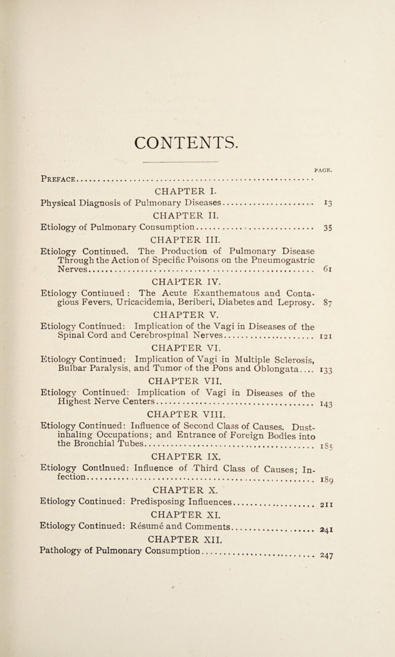 CONTENTS. Preface PAGE. CHAPTER I. Physical Diagnosis of Pulmonary Diseases. 13 CHAPTER II. Etiology of Pulmonary Consumption... 35 CHAPTER III. Etiology Continued. The Production of Pulmonary Disease Through the Action of Specific Poisons on the Pneumogastric Nerves. 61 CHAPTER IV. Etiology Continued : The Acute Exanthematous and Conta¬ gious Fevers, Uricacidemia, Beriberi, Diabetes and Leprosy. 87 CHAPTER V. Etiology Continued: Implication of the Vagi in Diseases of the Spinal Cord and Cerebrospinal Nerves. 121 CHAPTER VI. Etiology Continued: Implication of Vagi in Multiple Sclerosis, Bulbar Paralysis, and Tumor of the Pons and Oblongata.... igg CHAPTER VII. Etiology Continued: Implication of Vagi in Diseases of the Highest Nerve Centers. CHAPTER VIII. Etiology Continued: Influence of Second Class of Causes. Dust- inhaling Occupations; and Entrance of Foreign Bodies into the Bronchial Tubes. xg- CHAPTER IX. Etiology Continued: Influence of Third Class of Causes; In¬ fection.. 189 CHAPTER X. Etiology Continued: Predisposing Influences. 211 CHAPTER XI. Etiology Continued: Resume and Comments CHAPTER XII. Pathology of Pulmonary Consumption. 241 . 247