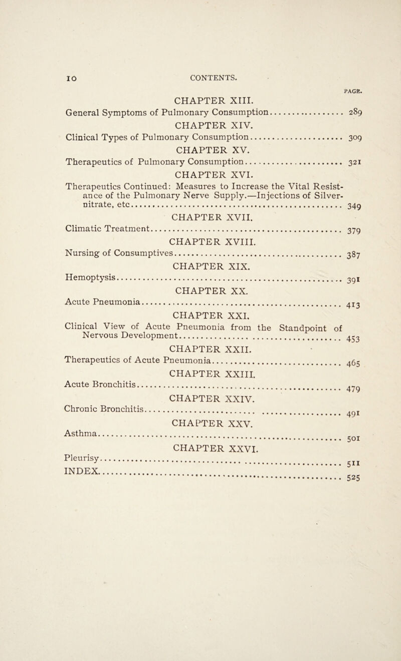 CHAPTER XIII. General Symptoms of Pulmonary Consumption. CHAPTER XIV. Clinical Types of Pulmonary Consumption. CHAPTER XV. Therapeutics of Pulmonary Consumption. CHAPTER XVI. Therapeutics Continued: Measures to Increase the Vital Resist¬ ance of the Pulmonary Nerve Supply.—Injections of Silver- nitrate, etc... CHAPTER XVII, Climatic Treatment. CHAPTER XVIII. Nursing of Consumptives. CHAPTER XIX. Hemoptysis. CHAPTER XX. Acute Pneumonia. CHAPTER XXI. Clinical View of Acute Pneumonia from the Standpoint of Nervous Development.. CHAPTER XXII. Therapeutics of Acute Pneumonia. CHAPTER XXIII. Acute Bronchitis... CHAPTER XXIV. Chronic Bronchitis. CHAPTER XXV. Asthma. CHAPTER XXVI. Pleurisy. INDEX. PAGE. 289 309 321 349 379 387 391 413 453 465 479 491 5oi 5ii 525