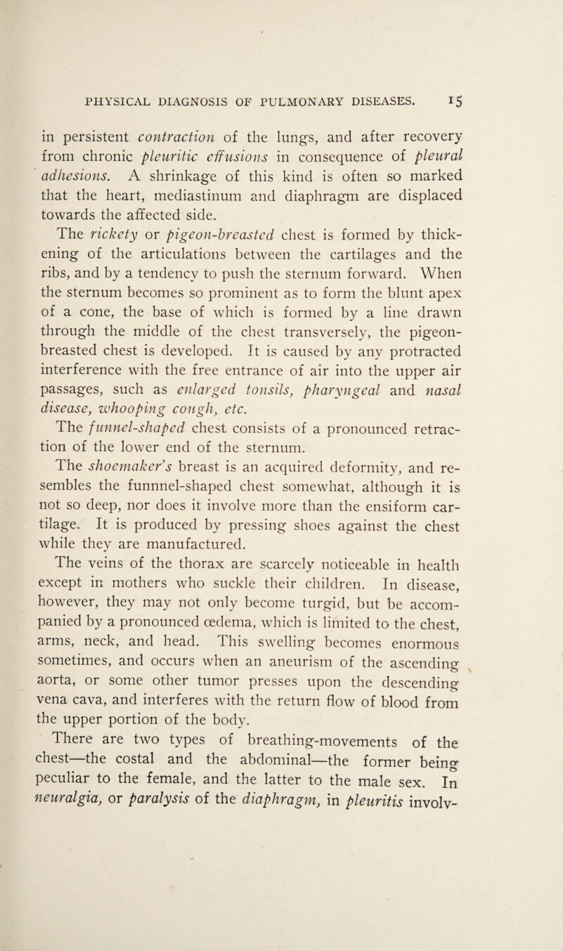 in persistent contraction of the lungs, and after recovery from chronic pleuritic effusions in consequence of pleural adhesions. A shrinkage of this kind is often so marked that the heart, mediastinum and diaphragm are displaced towards the affected side. The rickety or pigeon-breasted chest is formed by thick¬ ening of the articulations between the cartilages and the ribs, and by a tendency to push the sternum forward. When the sternum becomes so prominent as to form the blunt apex of a cone, the base of which is formed by a line drawn through the middle of the chest transversely, the pigeon- breasted chest is developed. It is caused by any protracted interference with the free entrance of air into the upper air passages, such as enlarged tonsils, pharyngeal and nasal disease, whooping cough, etc. The funnel-shaped chest consists of a pronounced retrac¬ tion of the lower end of the sternum. The shoemaker's breast is an acquired deformity, and re¬ sembles the funnnel-shaped chest somewhat, although it is not so deep, nor does it involve more than the ensiform car¬ tilage. It is produced by pressing shoes against the chest while they are manufactured. The veins of the thorax are scarcely noticeable in health except in mothers who suckle their children. In disease, however, they may not only become turgid, but be accom¬ panied by a pronounced oedema, which is limited to the chest, arms, neck, and head. This swelling becomes enormous sometimes, and occurs when an aneurism of the ascending aorta, or some other tumor presses upon the descending vena cava., and interferes with the return flow of blood from the upper portion of the body. There are two types of breathing-movements of the chest-—the costal and the abdominal—the former bein<=^ peculiar to the female, and the latter to the male sex. In neuralgia, or paralysis of the diaphragm, in pleuritis involv-