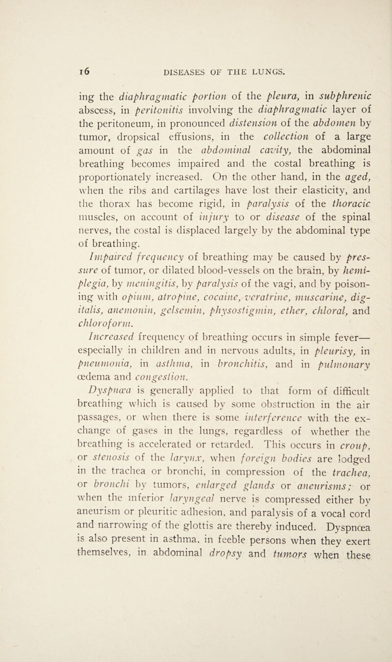 ing the diaphragmatic portion of the pleura, in sub phrenic abscess, in peritonitis involving the diaphragmatic layer of the peritoneum, in pronounced distension of the abdomen by tumor, dropsical effusions, in the collection of a large amount of gas in the abdominal cavity, the abdominal breathing becomes impaired and the costal breathing is proportionately increased. On the other hand, in the aged, when the ribs and cartilages have lost their elasticity, and the thorax has become rigid, in paralysis of the thoracic muscles, on account of injury to or disease of the spinal nerves, the costal is displaced largely by the abdominal type of breathing. Impaired frequency of breathing may be caused by pres¬ sure of tumor, or dilated blood-vessels on the brain, by hemi¬ plegia, by meningitis, by paralysis of the vagi, and by poison¬ ing with opium, atropine, cocaine, veratrine, muscarine, dig¬ italis, anemonin, gel sc min, physostigmin, ether, chloral, and chloroform. Increased frequency of breathing occurs in simple fever— especially in children and in nervous adults, in pleurisy, in pneumonia, in asthma, in bronchitis, and in pulmonary oedema and congestion. Dyspnoea is generally applied to that form of difficult breathing which is caused by some obstruction in the air passages, or when there is some interference with the ex¬ change of gases in the lungs, regardless of whether the breathing is accelerated or retarded. This occurs in croup, or stenosis of the larynx, when foreign bodies are lodged in the trachea or bronchi, in compression of the trachea, or bronchi by tumors, enlarged glands or aneurisms; or when the inferior laryngeal nerve is compressed either by aneurism or pleuritic adhesion, and paralysis of a vocal cord and narrowing of the glottis are thereby induced. Dyspnoea is also present in asthma, in feeble persons when they exert themselves, in abdominal dropsy and tumors when these