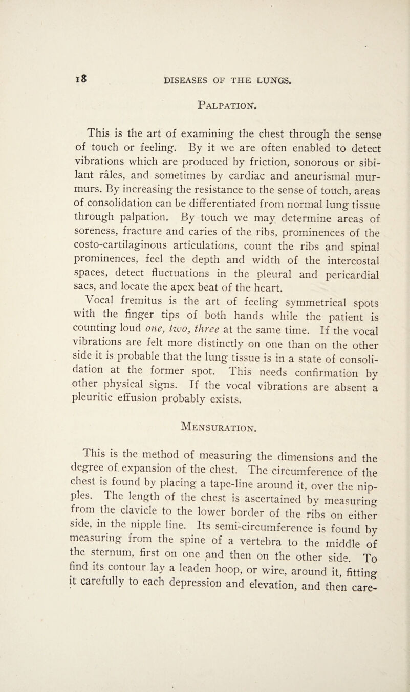 Palpation. This is the art of examining the chest through the sense of touch or feeling. By it we are often enabled to detect vibrations which are produced by friction, sonorous or sibi¬ lant rales, and sometimes by cardiac and aneurismal mur¬ murs. By increasing the resistance to the sense of touch, areas of consolidation can be differentiated from normal lung tissue through palpation. By touch we may determine areas of soreness, fracture and caries of the ribs, prominences of the costo-cartilaginous articulations, count the ribs and spinal prominences, feel the depth and width of the intercostal spaces, detect fluctuations in the pleural and pericardial sacs, and locate the apex beat of the heart. Vocal fremitus is the art of feeling symmetrical spots with the finger tips of both hands while the patient is counting loud one, tzvo, three at the same time. If the vocal vibrations are felt more distinctly on one than on the other side it is probable that the lung tissue is in a state of consoli¬ dation at the former spot. This needs confirmation by other physical signs. If the vocal vibrations are absent a pleuritic effusion probably exists. Mensuration. This is the method of measuring the dimensions and the degree of expansion of the chest. The circumference of the chest is found by placing a tape-line around it, over the nip¬ ples. The length of the chest is ascertained by measuring from the clavicle to the lower border of the ribs on either side, in the nipple line. Its semi-circumference is found by measuring from the spine of a vertebra to the middle of the sternum, first on one and then on the other side. To find its contour lay a leaden hoop, or wire, around it, fitting it carefully to each depression and elevation, and then care-