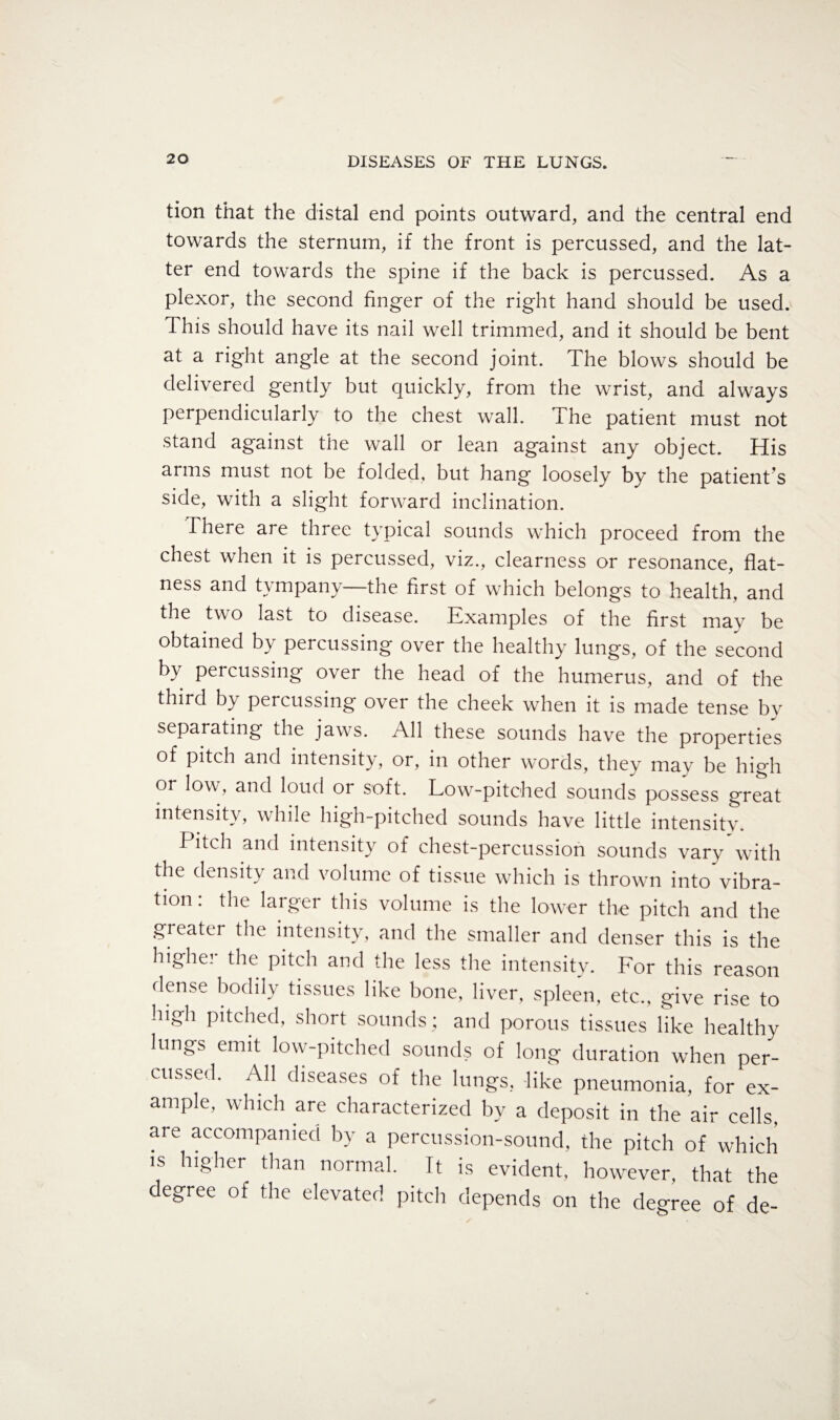 tion that the distal end points outward, and the central end towards the sternum, if the front is percussed, and the lat¬ ter end towards the spine if the back is percussed. As a plexor, the second finger of the right hand should be used. This should have its nail well trimmed, and it should be bent at a right angle at the second joint. The blows should be delivered gently but quickly, from the wrist, and always perpendicularly to the chest wall. The patient must not stand against the wall or lean against any object. His arms must not be folded, but hang loosely by the patient’s side, with a slight forward inclination. There are three typical sounds which proceed from the chest when it is percussed, viz., clearness or resonance, flat¬ ness and tympany—the first of which belongs to health, and the two last to disease. Examples of the first may be obtained by percussing over the healthy lungs, of the second by percussing over the head of the humerus, and of the third by percussing over the cheek when it is made tense by separating the jaws. All these sounds have the properties of pitch and intensity, or, in other words, they may be high or low, and loud or soft. Low-pitched sounds possess great intensity, while high-pitched sounds have little intensity. Pitch and intensity of chest-percussion sounds vary with the density and volume of tissue which is thrown into vibra¬ tion . the larger this volume is the lower the pitch and the greater the intensity, and the smaller and denser this is the higher the pitch and the less the intensity. For this reason dense bodily tissues like bone, liver, spleen, etc., give rise to high pitched, short sounds; and porous tissues like healthy lungs emit low-pitched sounds of long duration when per¬ cussed. All diseases of the lungs, like pneumonia, for ex¬ ample, which are characterized by a deposit in the air cells, are accompanied by a percussion-sound, the pitch of which is higher than normal. It is evident, however, that the degree of the elevated pitch depends on the degree of de-