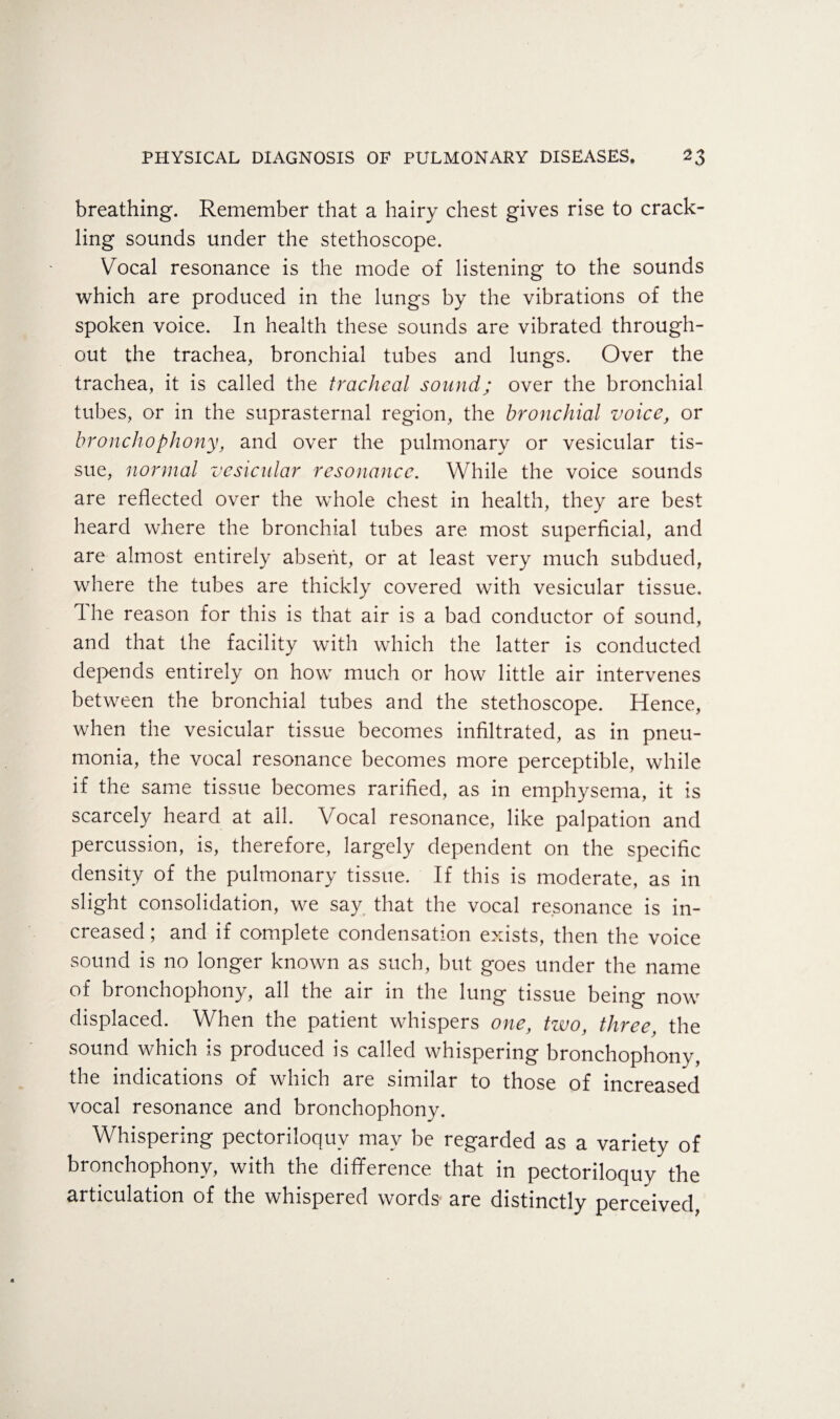 breathing. Remember that a hairy chest gives rise to crack¬ ling sounds under the stethoscope. Vocal resonance is the mode of listening to the sounds which are produced in the lungs by the vibrations of the spoken voice. In health these sounds are vibrated through¬ out the trachea, bronchial tubes and lungs. Over the trachea, it is called the tracheal sound; over the bronchial tubes, or in the suprasternal region, the bronchial voice, or bronchophony, and over the pulmonary or vesicular tis¬ sue, normal vesicular resonance. While the voice sounds are reflected over the whole chest in health, they are best heard where the bronchial tubes are most superficial, and are almost entirely absent, or at least very much subdued, where the tubes are thickly covered with vesicular tissue, d he reason for this is that air is a bad conductor of sound, and that the facility with which the latter is conducted depends entirely on how much or how little air intervenes between the bronchial tubes and the stethoscope. Hence, when the vesicular tissue becomes infiltrated, as in pneu¬ monia, the vocal resonance becomes more perceptible, while if the same tissue becomes rarified, as in emphysema, it is scarcely heard at ail. Vocal resonance, like palpation and percussion, is, therefore, largely dependent on the specific density of the pulmonary tissue. If this is moderate, as in slight consolidation, we say that the vocal resonance is in¬ creased ; and if complete condensation exists, then the voice sound is no longer known as such, but goes under the name of bronchophony, all the air in the lung tissue being now displaced. When the patient whispers one, two, three, the sound which is produced is called whispering bronchophony, the indications of which are similar to those of increased vocal resonance and bronchophony. Whispering pectoriloquy may be regarded as a variety of bronchophony, with the difference that in pectoriloquy the articulation of the whispered words are distinctly perceived,