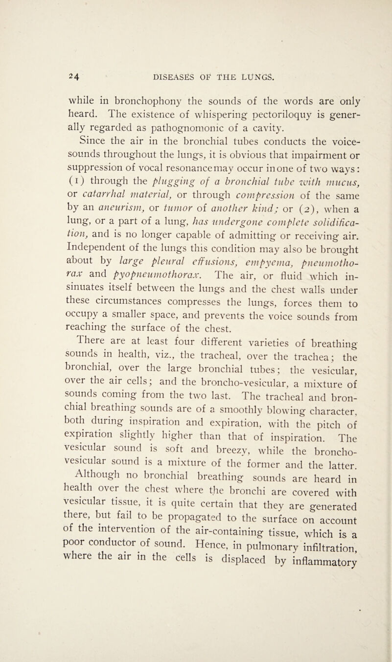 while in bronchophony the sounds of the words are only heard. The existence of whispering pectoriloquy is gener¬ ally regarded as pathognomonic of a cavity. Since the air in the bronchial tubes conducts the voice- sounds throughout the lungs, it is obvious that impairment or suppression of vocal resonance may occur in one of two ways : (i) through the plugging of a bronchial tube with mucus, or catarrhal material, or through compression of the same by an aneurism, or tumor of another kind; or (2), when a lung, or a part of a lung, has undergone complete solidifica¬ tion, and is no longer capable of admitting or receiving air. Independent of the lungs this condition may also be brought about by large pleural effusions, empyema, pneumotho¬ rax and pyopneumothorax. The air, or fluid which in¬ sinuates itself between the lungs and the chest walls under these circumstances compresses the lungs, forces them to occupy a smaller space, and prevents the voice sounds from reaching the surface of the chest. There are at least four different varieties of breathing sounds in health, viz., the tracheal, over the trachea; the bronchial, over the large bronchial tubes; the vesicular, over the air cells; and the broncho-vesicular, a mixture of sounds coming from the two last. The tracheal and bron¬ chial breathing sounds are of a smoothly blowing character, both during inspiration and expiration, with the pitch of expiration slightly higher than that of inspiration. The vesicular sound is soft and breezy, while the broncho- vesicular sound is a mixture of the former and the latter. Although no bronchial breathing sounds are heard in health over the chest where the bronchi are covered with vesicular tissue, it is quite certain that they are generated there, but fail to be propagated to the surface on account of the intervention of the air-containing tissue, which is a poor conductor of sound. Hence, in pulmonary infiltration, where the air in the cells is displaced by inflammatory