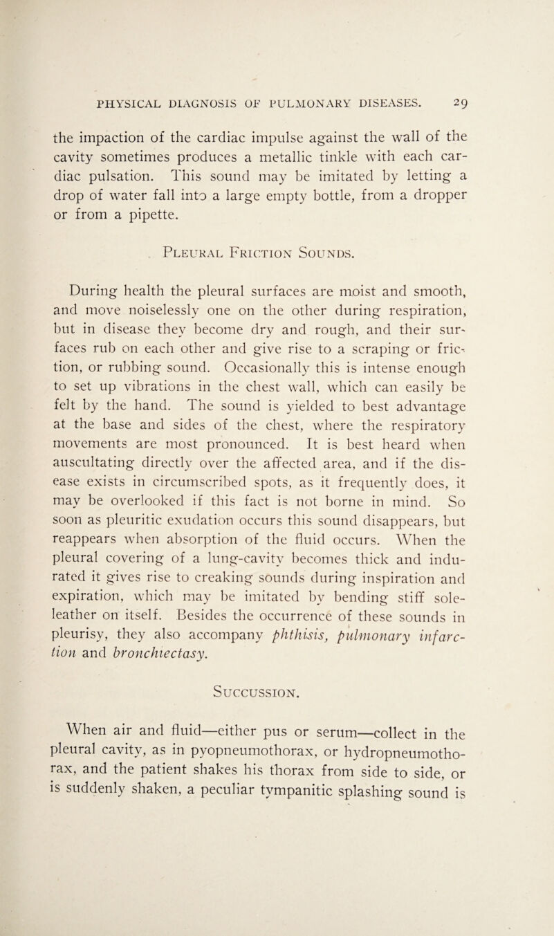 the impaction of the cardiac impulse against the wall of the cavity sometimes produces a metallic tinkle with each car¬ diac pulsation. This sound may be imitated by letting a drop of water fall into a large empty bottle, from a dropper or from a pipette. Pleural Friction Sounds. During health the pleural surfaces are moist and smooth, and move noiselessly one on the other during respiration, but in disease they become dry and rough, and their suu faces rub on each other and give rise to a scraping or fric-- tion, or rubbing sound. Occasionally this is intense enough to set up vibrations in the chest wall, which can easily be felt by the hand. 1 he sound is yielded to best advantage at the base and sides of the chest, where the respiratory movements are most pronounced. It is best heard when auscultating directly over the affected area, and if the dis¬ ease exists in circumscribed spots, as it frequently does, it may be overlooked if this fact is not borne in mind. So soon as pleuritic exudation occurs this sound disappears, but reappears when absorption of the fluid occurs. When the pleural covering of a lung-cavitv becomes thick and indu¬ rated it gives rise to creaking sounds during inspiration and expiration, which may be imitated by bending stiff sole- leather on itself. Besides the occurrence of these sounds in pleurisy, they also accompany phthisis, pulmonary infarc¬ tion and bronchiectasy. Succussion. When air and fluid—either pus or serum—collect in the pleural cavity, as in pyopneumothorax, or hydropneumotho¬ rax, and the patient shakes his thorax from side to side, or is suddenly shaken, a peculiar tympanitic splashing sound is
