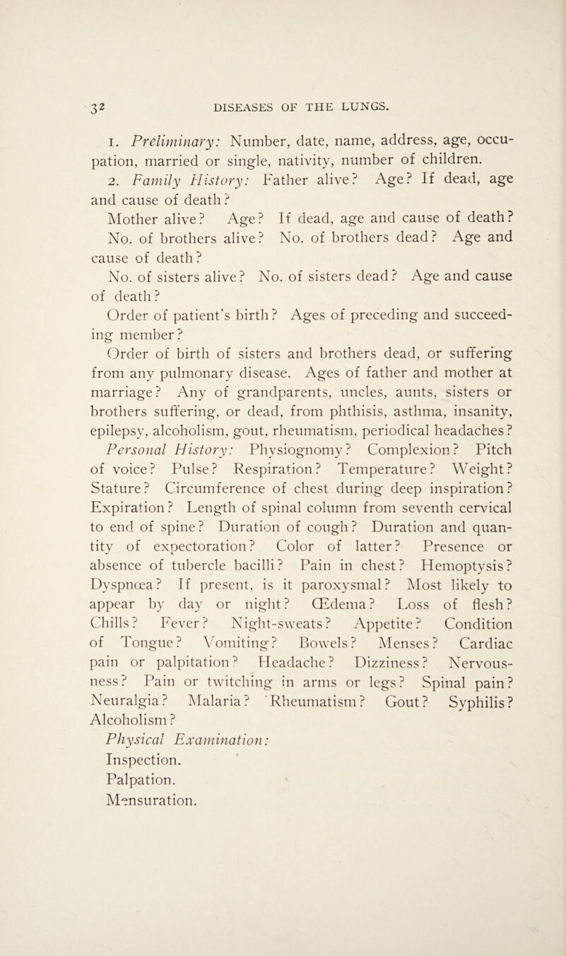 1. Preliminary: Number, date, name, address, age, occu¬ pation, married or single, nativity, number of children. 2. Family History: Father alive.' Age? If dead, age and cause of death ? Mother alive? Age? If dead, age and cause of death? No. of brothers alive? No. of brothers dead? Age and cause of death? No. of sisters alive? No. of sisters dead? Age and cause of death ? Order of patient’s birth? Ages of preceding and succeed¬ ing member? Order of birth of sisters and brothers dead, or suffering from any pulmonary disease. Ages of father and mother at marriage? Any of grandparents, uncles, aunts, sisters or brothers suffering, or dead, from phthisis, asthma, insanity, epilepsy, alcoholism, gout, rheumatism, periodical headaches? Personal History: Physiognomy? Complexion? Pitch of voice? Pulse? Respiration? Temperature? Weight? Stature? Circumference of chest during deep inspiration? Expiration? Length of spinal column from seventh cervical to end of spine ? Duration of cough ? Duration and quan¬ tity of expectoration? Color of latter? Presence or absence of tubercle bacilli ? Pain in chest ? Hemoptysis ? Dyspnoea? If present, is it paroxysmal? Most likely to appear by day or night? CEdema? Loss of flesh? Chills? Fever? Night-sweats? Appetite? Condition of Tongue? Vomiting? Bowels? Menses? Cardiac pain or palpitation? Headache? Dizziness? Nervous¬ ness? Pain or twitching in arms or legs? Spinal pain? Neuralgia? Malaria? Rheumatism? Gout? Syphilis? Alcoholism ? Physical Examination: Inspection. Palpation. Mensuration.