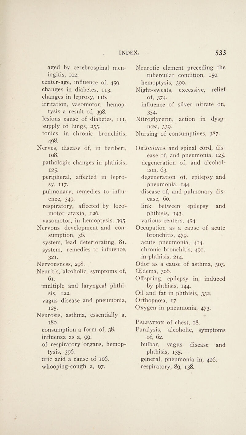 aged by cerebrospinal men¬ ingitis, 102. center-age, influence of, 459. changes in diabetes, 113. changes in leprosy, 116. irritation, vasomotor, hemop¬ tysis a result of, 398. lesions cause of diabetes, hi. supply of lungs, 255. tonics in chronic bronchitis, 498. Nerves, disease of, in beriberi, 108. pathologic changes in phthisis, 125. peripheral, affected in lepro¬ sy, 117. pulmonary, remedies to influ¬ ence, 349. respiratory, affected by loco¬ motor ataxia, 126. vasomotor, in hemoptysis, 395. Nervous development and con¬ sumption, 36. system, lead deteriorating, 81. system, remedies to influence, 321. Nervousness, 298. Neuritis, alcoholic, symptoms of, 61. •multiple and laryngeal phthi¬ sis, 122. vagus disease and pneumonia, 125- Neurosis, asthma, essentially a, 180. consumption a form of, 38. influenza as a, 99. of respiratory organs, hemop¬ tysis, 396. uric acid a cause of 106. whooping-cough a, 97. Neurotic element preceding the tubercular condition, 150. hemoptysis, 399. Night-sweats, excessive, relief of, 374- influence of silver nitrate on, 354- Nitroglycerin, action in dysp¬ noea, 339. Nursing of consumptives, 387. Oblongata and spinal cord, dis¬ ease of, and pneumonia, 125. degeneration of, and alcohol¬ ism, 63. degeneration of, epilepsy and pneumonia, 144. disease of, and pulmonary dis¬ ease, 60. link between epilepsy and phthisis, 143- various centers, 454. Occupation as a cause of acute bronchitis, 479. acute pneumonia, 414. chronic bronchitis, 491. in phthisis, 214. Odor as a cause of asthma, 503. CEdema, 306. Offspring, epilepsy in, induced by phthisis, 144. Oil and fat in phthisis, 332. Orthopncea, 17. Oxygen in pneumonia, 473. ' M Palpation of chest, 18. Paralysis, alcoholic, symptoms of, 62. bulbar, vagus disease and phthisis, 135. general, pneumonia in, 426. respiratory, 89, 138.