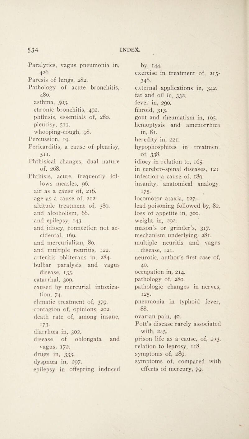 Paralytics, vagus pneumonia in, 426. Paresis of lungs, 282. Pathology of acute bronchitis, 480. asthma, 503. chronic bronchitis, 492. phthisis, essentials of, 280. pleurisy, 511. whooping-cough, 98. Percussion, 19. Pericarditis, a cause of pleurisy, 5ii. Phthisical changes, dual nature of, 268. Phthisis, acute, frequently fol¬ lows measles, 96. air as a cause of, 216. age as a cause of, 212. altitude treatment of, 380. and alcoholism, 66. and epilepsy, 143. and idiocy, connection not ac¬ cidental, 169. and mercurialism, 80. and multiple neuritis, 122. arteritis obliterans in, 284. bulbar paralysis and vagus disease, 135. catarrhal, 309. caused by mercurial intoxica¬ tion, 74. climatic treatment of, 379. contagion of, opinions, 202. death rate of, among insane, 173- diarrhoea in, 302. disease of oblongata and vagus, 172. drugs in, 333. dyspnoea in, 297. epilepsy in offspring induced by, 144. exercise in treatment of, 215- 346. external applications in, 342. fat and oil in, 332. fever in, 290. fibroid, 313. gout and rheumatism in, 105. hemoptysis and amenorrhoea in, 81. heredity in, 221. hypophosphites in treatment of, 338. idiocy in relation to, 165. in cerebro-spinal diseases, 121 infection a cause of, 189. insanity, anatomical analogy 175- locomotor ataxia, 127. lead poisoning followed by, 82. loss of appetite in, 300. weight in, 292. mason’s or grinder’s, 317. mechanism underlying, 281. multiple neuritis and vagus disease, 121. neurotic, author’s first case of, 40. occupation in, 214. pathology of, 280. pathologic changes in nerves, 125. pneumonia in typhoid fever, 88. ovarian pain, 40. Pott’s disease rarely associated with, 245. prison life as a cause, of. 233. relation to leprosy, 118. symptoms of, 289. symptoms of, compared with effects of mercury, 79.