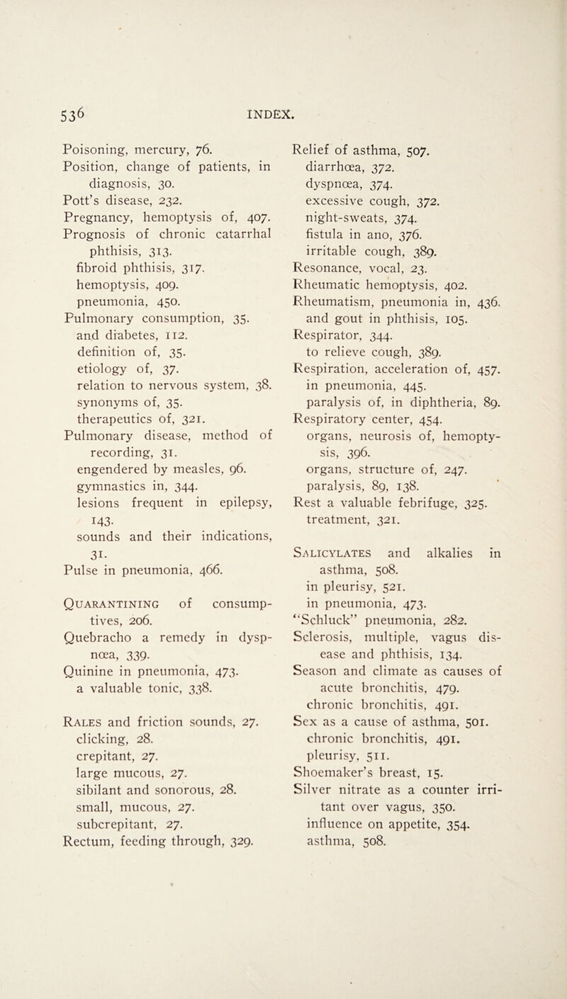 Poisoning, mercury, 76. Position, change of patients, in diagnosis, 30. Pott’s disease, 232. Pregnancy, hemoptysis of, 407. Prognosis of chronic catarrhal phthisis, 313. fibroid phthisis, 317. hemoptysis, 409. pneumonia, 450. Pulmonary consumption, 35. and diabetes, 112. definition of, 35. etiology of, 37. relation to nervous system, 38. synonyms of, 35. therapeutics of, 321. Pulmonary disease, method of recording, 31. engendered by measles, 96. gymnastics in, 344. lesions frequent in epilepsy, 143. sounds and their indications, 3D Pulse in pneumonia, 466. Quarantining of consump¬ tives, 206. Quebracho a remedy in dysp¬ noea, 339. Quinine in pneumonia, 473. a valuable tonic, 338. Rales and friction sounds, 27. clicking, 28. crepitant, 27. large mucous, 27. sibilant and sonorous, 28. small, mucous, 27. subcrepitant, 27. Rectum, feeding through, 329. Relief of asthma, 507. diarrhoea, 372. dyspnoea, 374. excessive cough, 372. night-sweats, 374. fistula in ano, 376. irritable cough, 389. Resonance, vocal, 23. Rheumatic hemoptysis, 402. Rheumatism, pneumonia in, 436. and gout in phthisis, 105. Respirator, 344. to relieve cough, 389. Respiration, acceleration of, 457. in pneumonia, 445. paralysis of, in diphtheria, 89. Respiratory center, 454. organs, neurosis of, hemopty¬ sis, 396. organs, structure of, 247. paralysis, 89, 138. Rest a valuable febrifuge, 325. treatment, 321. Salicylates and alkalies in asthma, 508. in pleurisy, 521. in pneumonia, 473. “Schluck” pneumonia, 282. Sclerosis, multiple, vagus dis¬ ease and phthisis, 134. Season and climate as causes of acute bronchitis, 479. chronic bronchitis, 491. Sex as a cause of asthma, 501. chronic bronchitis, 491. pleurisy, 511. Shoemaker’s breast, 15. Silver nitrate as a counter irri¬ tant over vagus, 350. influence on appetite, 354. asthma, 508.
