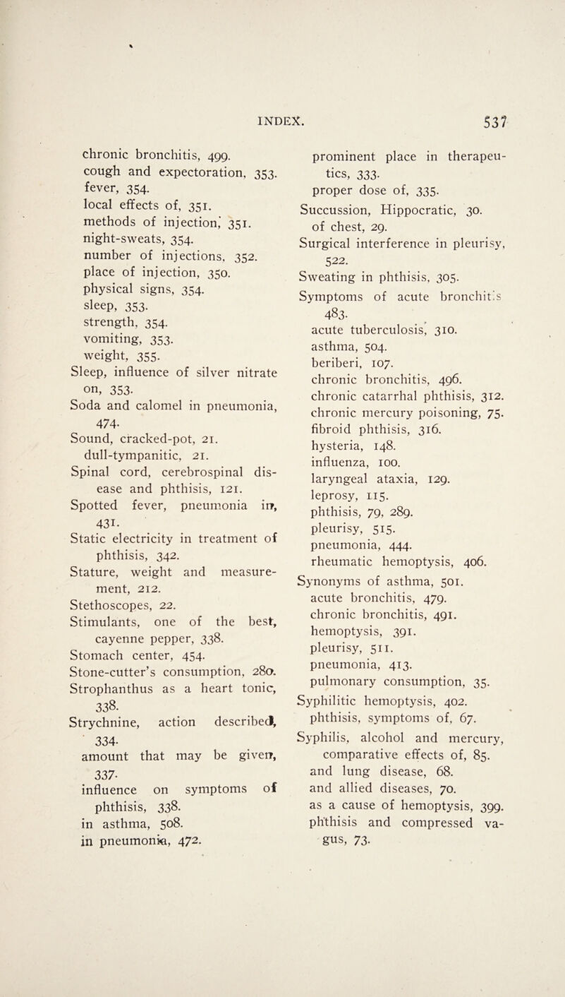 chronic bronchitis, 499. cough and expectoration, 353. fever, 354. local effects of, 351. methods of injection’ 351. night-sweats, 354. number of injections, 352. place of injection, 350. physical signs, 354. sleep, 353. strength, 354. vomiting, 353. weight, 355. Sleep, influence of silver nitrate on, 353. Soda and calomel in pneumonia, 474- Sound, cracked-pot, 21. dull-tympanitic, 21. Spinal cord, cerebrospinal dis¬ ease and phthisis, 121. Spotted fever, pneumonia irr, 431- Static electricity in treatment of phthisis, 342. Stature, weight and measure¬ ment, 212. Stethoscopes, 22. Stimulants, one of the best, cayenne pepper, 338. Stomach center, 454. Stone-cutter’s consumption, 28a. Strophanthus as a heart tonic, 338. Strychnine, action described, 334- amount that may be giverr, 337- influence on symptoms of phthisis, 338. in asthma, 508. in pneumonia, 472. prominent place in therapeu¬ tics, 333. proper dose of, 335. Succussion, Hippocratic, 30. of chest, 29. Surgical interference in pleurisy, 522. Sweating in phthisis, 305. Symptoms of acute bronchitis 483. acute tuberculosis, 310. asthma, 504. beriberi, 107. chronic bronchitis, 496. chronic catarrhal phthisis, 312. chronic mercury poisoning, 75. fibroid phthisis, 316. hysteria, 148. influenza, 100. laryngeal ataxia, 129. leprosy, 115. phthisis, 79, 289. pleurisy, 515. pneumonia, 444. rheumatic hemoptysis, 406. Synonyms of asthma, 501. acute bronchitis, 479. chronic bronchitis, 491. hemoptysis, 391. pleurisy, 511. pneumonia, 413. pulmonary consumption, 35. Syphilitic hemoptysis, 402. phthisis, symptoms of, 67. Syphilis, alcohol and mercury, comparative effects of, 85. and lung disease, 68. and allied diseases, 70. as a cause of hemoptysis, 399. phthisis and compressed va¬ gus, 73.