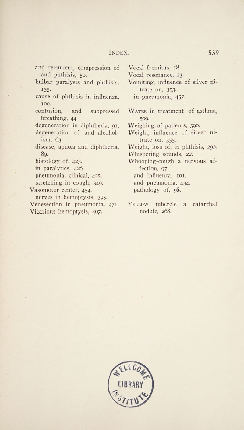 and recurrent, compression of and phthisis, 50. bulbar paralysis and phthisis, 135- cause of phthisis in influenza, 100. contusion, and suppressed breathing, 44. degeneration in diphtheria, 91. degeneration of, and alcohol¬ ism, 63. disease, apnoea and diphtheria, 89. histology of, 423. in paralytics, 426. pneumonia, clinical, 425. stretching in cough, 349. Vasomotor center, 454. nerves in hemoptysis, 395. Venesection in pneumonia, 471. Vicarious hemoptysis, 407. Vocal fremitus, 18. Vocal resonance, 23. Vomiting, influence of silver ni¬ trate on, 353. in pneumonia, 457. Water in treatment of asthma, 509. Weighing of patients, 390. Weight, influence of silver ni¬ trate on, 355. Weight, loss of, in phthisis, 292. Whispering sounds, 22. Whooping-cough a nervous af¬ fection, 97. and influenza, 101. and pneumonia, 434. pathology of, 98. Yellow tubercle a catarrhal nodule, 268. <^ic# & liBRARY A,