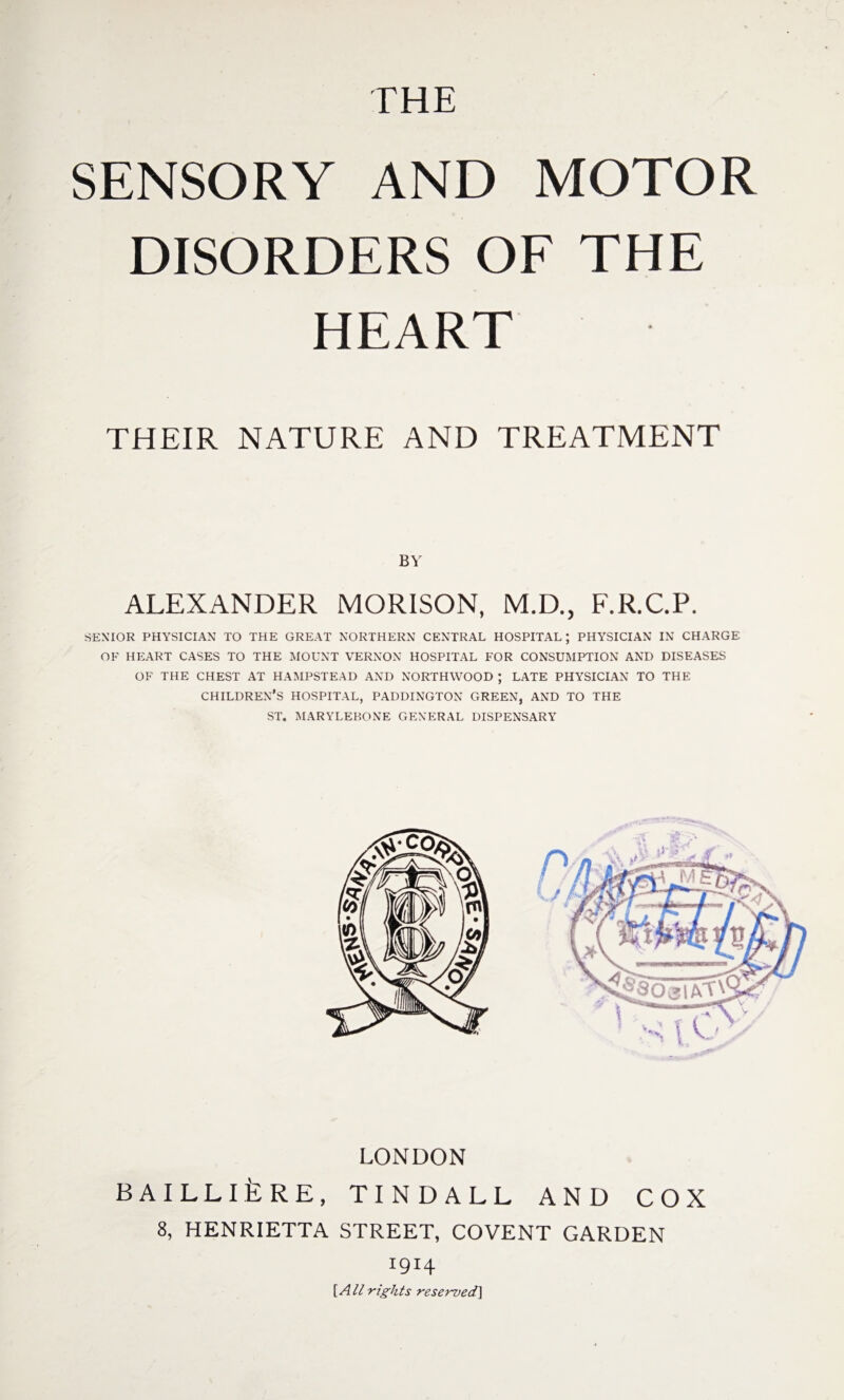 SENSORY AND MOTOR DISORDERS OF THE HEART THEIR NATURE AND TREATMENT BY ALEXANDER MORISON, M.D., F.R.C.P. SENIOR PHYSICIAN TO THE GREAT NORTHERN CENTRAL HOSPITAL; PHYSICIAN IN CHARGE OF HEART CASES TO THE MOUNT VERNON HOSPITAL FOR CONSUMPTION AND DISEASES OF THE CHEST AT HAMPSTEAD AND NORTHWOOD ; LATE PHYSICIAN TO THE CHILDREN’S HOSPITAL, PADDINGTON GREEN, AND TO THE ST. MARYLEKONE GENERAL DISPENSARY