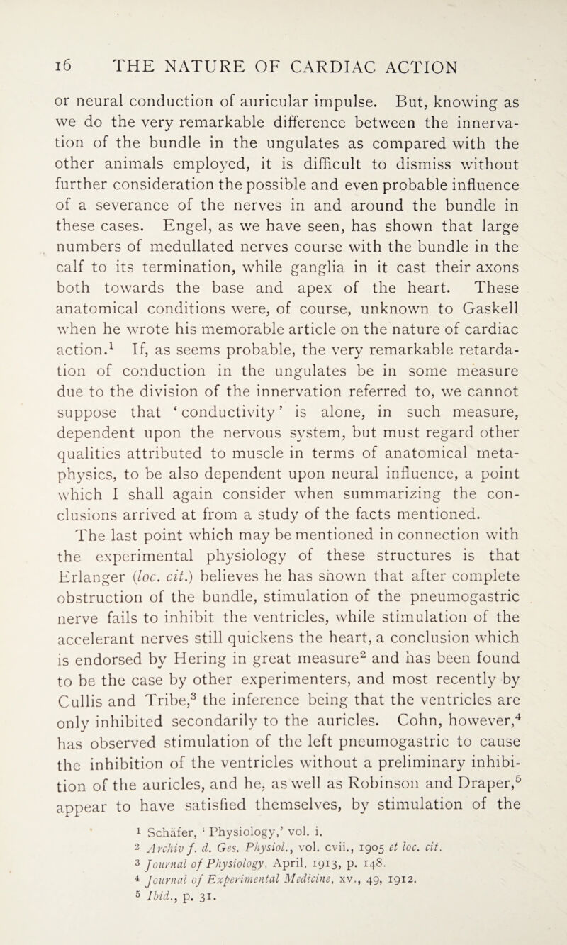 or neural conduction of auricular impulse. But, knowing as we do the very remarkable difference between the innerva¬ tion of the bundle in the ungulates as compared with the other animals employed, it is difficult to dismiss without further consideration the possible and even probable influence of a severance of the nerves in and around the bundle in these cases. Engel, as we have seen, has shown that large numbers of medullated nerves course with the bundle in the calf to its termination, while ganglia in it cast their axons both towards the base and apex of the heart. These anatomical conditions were, of course, unknown to Gaskell when he wrote his memorable article on the nature of cardiac action.1 If, as seems probable, the very remarkable retarda¬ tion of conduction in the ungulates be in some measure due to the division of the innervation referred to, we cannot suppose that ‘ conductivity ’ is alone, in such measure, dependent upon the nervous system, but must regard other qualities attributed to muscle in terms of anatomical meta¬ physics, to be also dependent upon neural influence, a point which I shall again consider when summarizing the con¬ clusions arrived at from a study of the facts mentioned. The last point which may be mentioned in connection with the experimental physiology of these structures is that Erlanger (loc. cit.) believes he has shown that after complete obstruction of the bundle, stimulation of the pneumogastric nerve fails to inhibit the ventricles, while stimulation of the accelerant nerves still quickens the heart, a conclusion which is endorsed by Hering in great measure2 and has been found to be the case by other experimenters, and most recently by Cullis and Tribe,3 the inference being that the ventricles are only inhibited secondarily to the auricles. Cohn, however,4 has observed stimulation of the left pneumogastric to cause the inhibition of the ventricles without a preliminary inhibi¬ tion of the auricles, and he, as well as Robinson and Draper,5 appear to have satisfied themselves, by stimulation of the 1 Schafer, ‘ Physiology,5 vol. i. 2 Avchiv f. d. Ges. Physiolvol. cvii., 1905 et loc. cit. 2 Journal of Physiology, April, 1913, p. 148. 4 Journal of Experimental Medicine, xv., 49, 1912. 5 Ibid., p. 31.