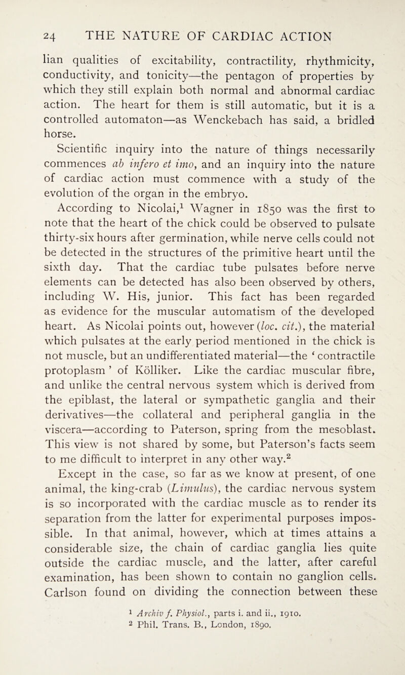 lian qualities of excitability, contractility, rhythmicity, conductivity, and tonicity—the pentagon of properties by which they still explain both normal and abnormal cardiac action. The heart for them is still automatic, but it is a controlled automaton—as Wenckebach has said, a bridled horse. Scientific inquiry into the nature of things necessarily commences ab infero et into, and an inquiry into the nature of cardiac action must commence with a study of the evolution of the organ in the embryo. According to Nicolai,1 Wagner in 1850 was the first to note that the heart of the chick could be observed to pulsate thirty-six hours after germination, while nerve cells could not be detected in the structures of the primitive heart until the sixth day. That the cardiac tube pulsates before nerve elements can be detected has also been observed by others, including W. His, junior. This fact has been regarded as evidence for the muscular automatism of the developed heart. As Nicolai points out, however (loc. cit.), the material which pulsates at the early period mentioned in the chick is not muscle, but an undifferentiated material—the ‘ contractile protoplasm ’ of Kolliker. Like the cardiac muscular fibre, and unlike the central nervous system which is derived from the epiblast, the lateral or sympathetic ganglia and their derivatives—the collateral and peripheral ganglia in the viscera—according to Paterson, spring from the mesoblast. This view is not shared by some, but Paterson’s facts seem to me difficult to interpret in any other way.2 Except in the case, so far as we know at present, of one animal, the king-crab (.Limulus), the cardiac nervous system is so incorporated with the cardiac muscle as to render its separation from the latter for experimental purposes impos¬ sible. In that animal, however, which at times attains a considerable size, the chain of cardiac ganglia lies quite outside the cardiac muscle, and the latter, after careful examination, has been shown to contain no ganglion cells. Carlson found on dividing the connection between these 1 Archiv f. Physiolparts i. and ii., 1910. 2 Phil. Trans. B., London, 1890.