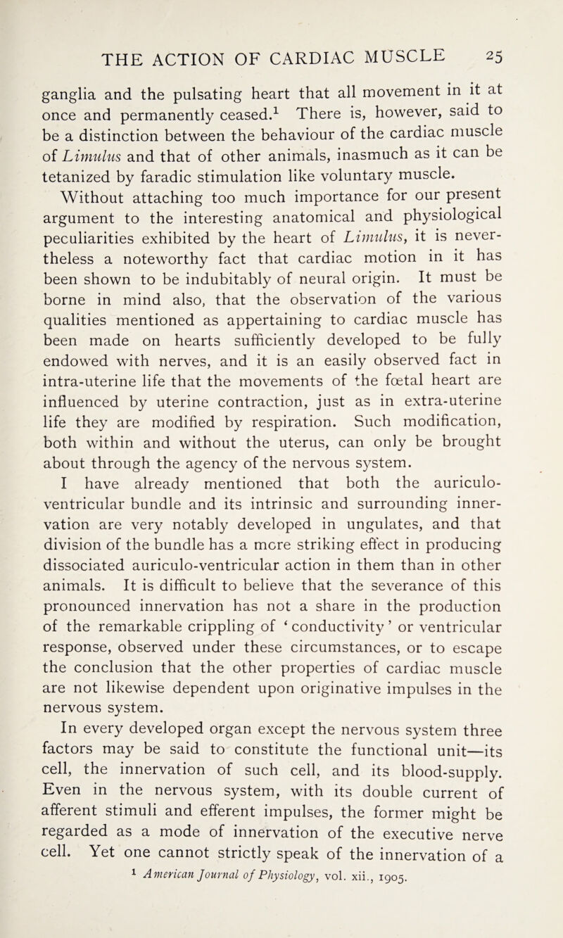 ganglia and the pulsating heart that all movement in it at once and permanently ceased.1 There is, however, said to be a distinction between the behaviour of the cardiac muscle of Limulus and that of other animals, inasmuch as it can be tetanized by faradic stimulation like voluntary muscle. Without attaching too much importance for our present argument to the interesting anatomical and physiological peculiarities exhibited by the heart of Limulus, it is never¬ theless a noteworthy fact that cardiac motion in it has been shown to be indubitably of neural origin. It must be borne in mind also, that the observation of the various qualities mentioned as appertaining to cardiac muscle has been made on hearts sufficiently developed to be fully endowed with nerves, and it is an easily observed fact in intra-uterine life that the movements of the foetal heart are influenced by uterine contraction, just as in extra-uterine life they are modified by respiration. Such modification, both within and without the uterus, can only be brought about through the agency of the nervous system. I have already mentioned that both the auriculo- ventricular bundle and its intrinsic and surrounding inner¬ vation are very notably developed in ungulates, and that division of the bundle has a mere striking effect in producing dissociated auriculo-ventricular action in them than in other animals. It is difficult to believe that the severance of this pronounced innervation has not a share in the production of the remarkable crippling of 4 conductivity ’ or ventricular response, observed under these circumstances, or to escape the conclusion that the other properties of cardiac muscle are not likewise dependent upon originative impulses in the nervous system. In every developed organ except the nervous system three factors may be said to constitute the functional unit—its cell, the innervation of such cell, and its blood-supply. Even in the nervous system, with its double current of afferent stimuli and efferent impulses, the former might be regarded as a mode of innervation of the executive nerve cell. Yet one cannot strictly speak of the innervation of a 1 American Journal of Physiology, vol. xii., 1905.