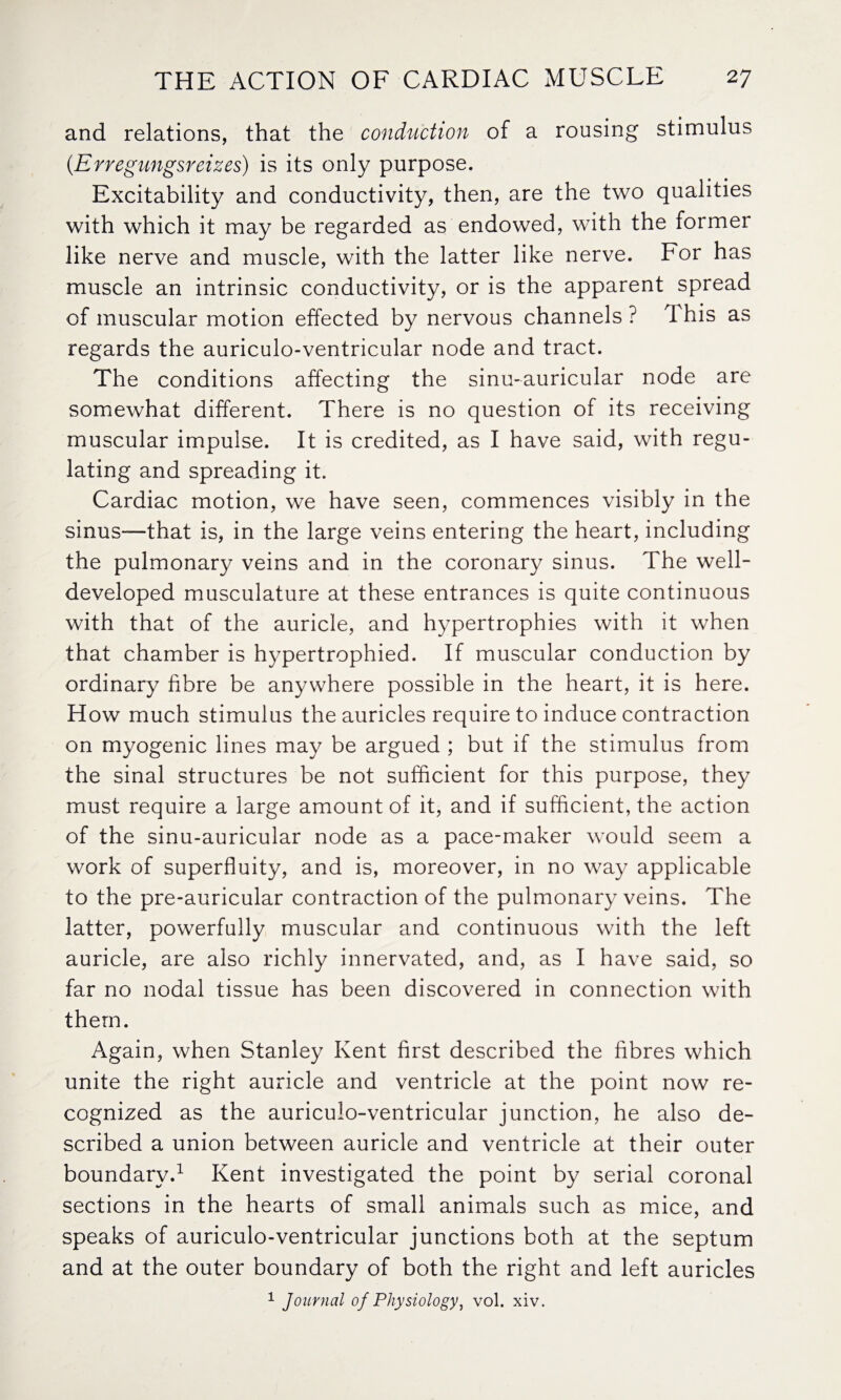 and relations, that the conduction of a rousing stimulus (.Erregungsreizes) is its only purpose. Excitability and conductivity, then, are the two qualities with which it may be regarded as endowed, with the former like nerve and muscle, with the latter like nerve. For has muscle an intrinsic conductivity, or is the apparent spread of muscular motion effected by nervous channels ? 1 his as regards the auriculo-ventricular node and tract. The conditions affecting the sinu-auricular node are somewhat different. There is no question of its receiving muscular impulse. It is credited, as I have said, with regu¬ lating and spreading it. Cardiac motion, we have seen, commences visibly in the sinus—that is, in the large veins entering the heart, including the pulmonary veins and in the coronary sinus. The well- developed musculature at these entrances is quite continuous with that of the auricle, and hypertrophies with it when that chamber is hypertrophied. If muscular conduction by ordinary fibre be anywhere possible in the heart, it is here. How much stimulus the auricles require to induce contraction on myogenic lines may be argued ; but if the stimulus from the sinal structures be not sufficient for this purpose, they must require a large amount of it, and if sufficient, the action of the sinu-auricular node as a pace-maker would seem a work of superfluity, and is, moreover, in no way applicable to the pre-auricular contraction of the pulmonary veins. The latter, powerfully muscular and continuous with the left auricle, are also richly innervated, and, as I have said, so far no nodal tissue has been discovered in connection with them. Again, when Stanley Kent first described the fibres which unite the right auricle and ventricle at the point now re¬ cognized as the auriculo-ventricular junction, he also de¬ scribed a union between auricle and ventricle at their outer boundary.1 Kent investigated the point by serial coronal sections in the hearts of small animals such as mice, and speaks of auriculo-ventricular junctions both at the septum and at the outer boundary of both the right and left auricles 1 Journal of Physiology, vol. xiv.