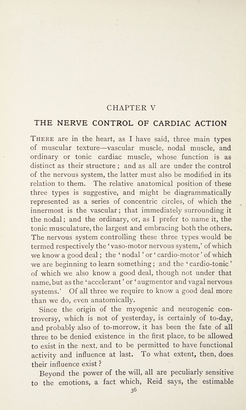 THE NERVE CONTROL OF CARDIAC ACTION There are in the heart, as I have said, three main types of muscular texture—vascular muscle, nodal muscle, and ordinary or tonic cardiac muscle, whose function is as distinct as their structure ; and as all are under the control of the nervous system, the latter must also be modified in its relation to them. The relative anatomical position of these three types is suggestive, and might be diagrammatically represented as a series of concentric circles, of which the innermost is the vascular; that immediately surrounding it the nodal; and the ordinary, or, as I prefer to name it, the tonic musculature, the largest and embracing both the others. The nervous system controlling these three types would be termed respectively the 4 vaso-motor nervous system,’ of which we know a good deal; the 4 nodal ’ or 4 cardio-motor ’ of which we are beginning to learn something; and the 4 cardio-tonic ’ of which we also know a good deal, though not under that name,but as the ‘accelerant ’ or 4augmentor and vagal nervous systems.’ Of all three we require to know a good deal more than we do, even anatomically. Since the origin of the myogenic and neurogenic con¬ troversy, which is not of yesterday, is certainly of to-day, and probably also of to-morrow, it has been the fate of all three to be denied existence in the first place, to be allowed to exist in the next, and to be permitted to have functional activity and influence at last. To what extent, then, does their influence exist ? Beyond the power of the will, all are peculiarly sensitive to the emotions, a fact which, Reid says, the estimable 3^