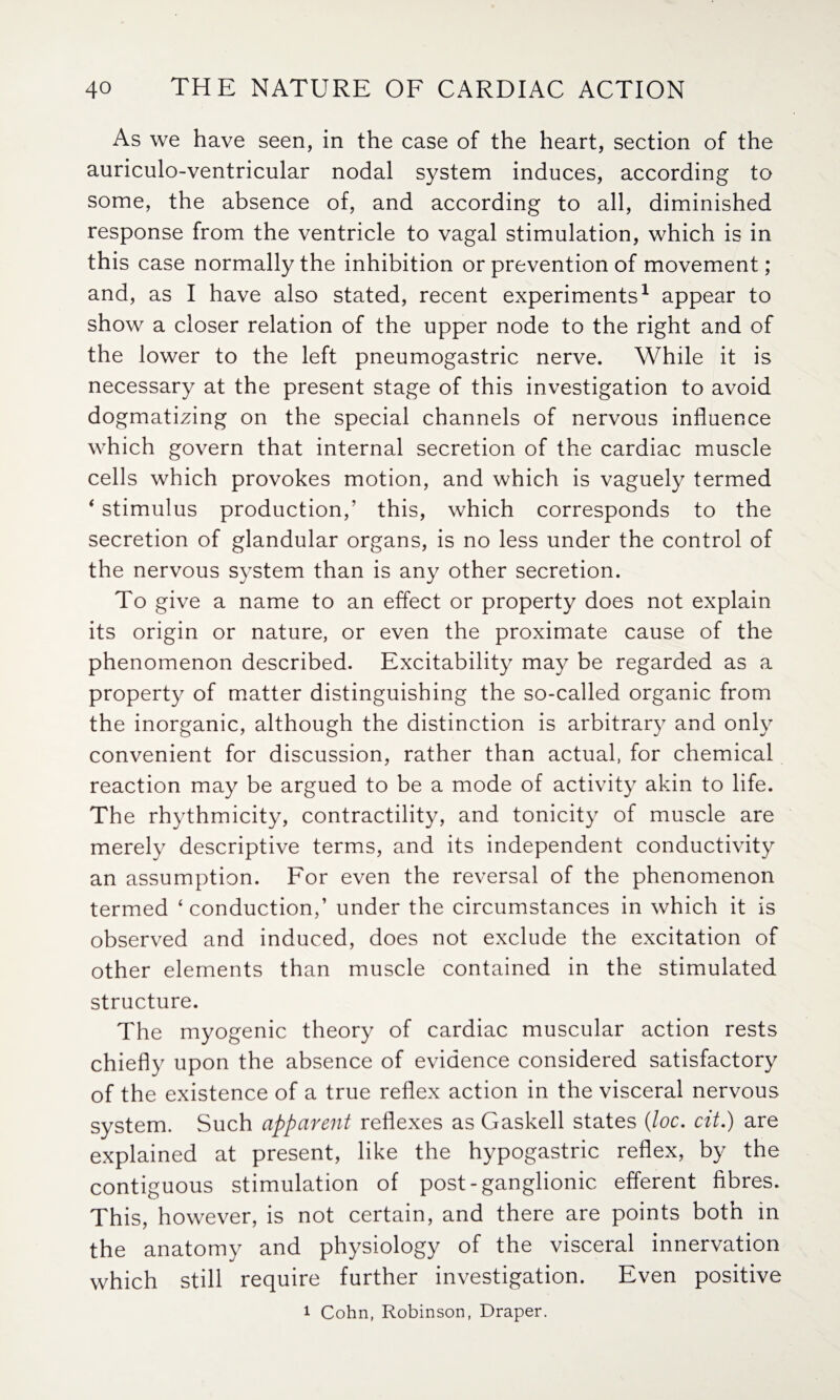 As we have seen, in the case of the heart, section of the auriculo-ventricular nodal system induces, according to some, the absence of, and according to all, diminished response from the ventricle to vagal stimulation, which is in this case normally the inhibition or prevention of movement; and, as I have also stated, recent experiments1 appear to show a closer relation of the upper node to the right and of the lower to the left pneumogastric nerve. While it is necessary at the present stage of this investigation to avoid dogmatizing on the special channels of nervous influence which govern that internal secretion of the cardiac muscle cells which provokes motion, and which is vaguely termed * stimulus production,’ this, which corresponds to the secretion of glandular organs, is no less under the control of the nervous system than is any other secretion. To give a name to an effect or property does not explain its origin or nature, or even the proximate cause of the phenomenon described. Excitability may be regarded as a property of matter distinguishing the so-called organic from the inorganic, although the distinction is arbitrary and only convenient for discussion, rather than actual, for chemical reaction may be argued to be a mode of activity akin to life. The rhythmicity, contractility, and tonicity of muscle are merely descriptive terms, and its independent conductivity an assumption. For even the reversal of the phenomenon termed ‘conduction,’ under the circumstances in which it is observed and induced, does not exclude the excitation of other elements than muscle contained in the stimulated structure. The myogenic theory of cardiac muscular action rests chiefly upon the absence of evidence considered satisfactory of the existence of a true reflex action in the visceral nervous system. Such apparent reflexes as Gaskell states (loc. cit.) are explained at present, like the hypogastric reflex, by the contiguous stimulation of post-ganglionic efferent fibres. This, however, is not certain, and there are points both in the anatomy and physiology of the visceral innervation which still require further investigation. Even positive i Cohn, Robinson, Draper.